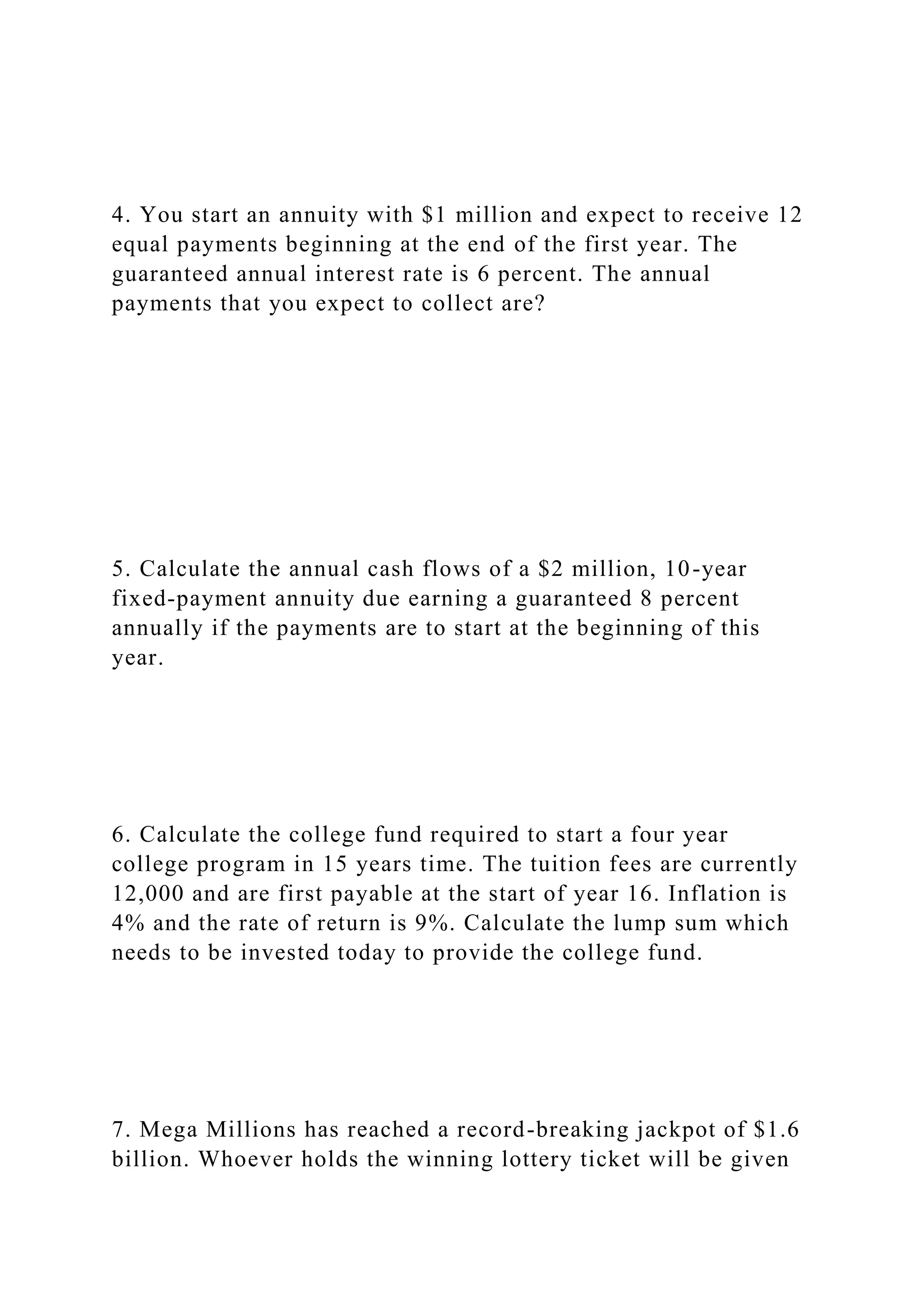 4. You start an annuity with $1 million and expect to receive 12
equal payments beginning at the end of the first year. The
guaranteed annual interest rate is 6 percent. The annual
payments that you expect to collect are?
5. Calculate the annual cash flows of a $2 million, 10-year
fixed-payment annuity due earning a guaranteed 8 percent
annually if the payments are to start at the beginning of this
year.
6. Calculate the college fund required to start a four year
college program in 15 years time. The tuition fees are currently
12,000 and are first payable at the start of year 16. Inflation is
4% and the rate of return is 9%. Calculate the lump sum which
needs to be invested today to provide the college fund.
7. Mega Millions has reached a record-breaking jackpot of $1.6
billion. Whoever holds the winning lottery ticket will be given
 