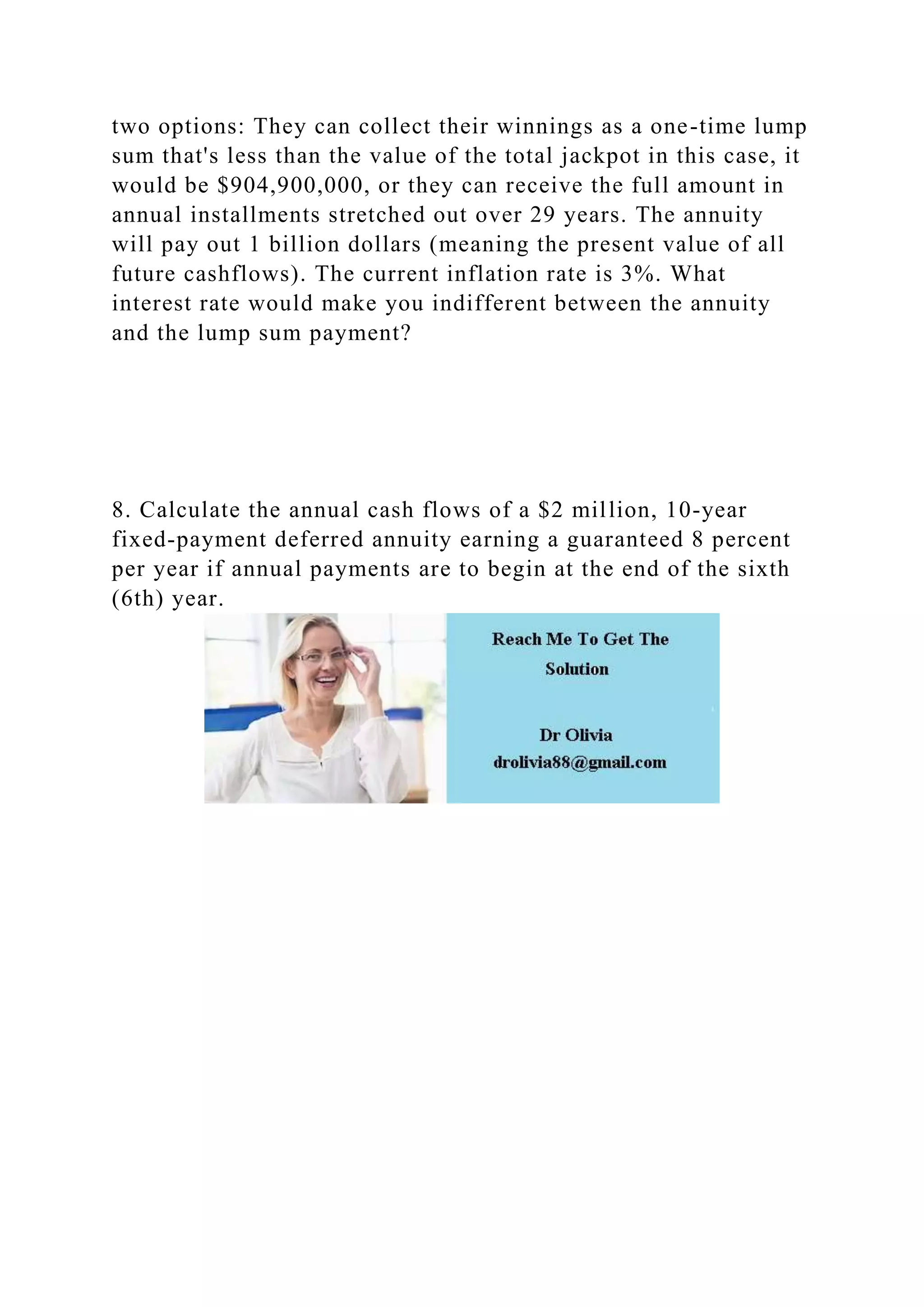 two options: They can collect their winnings as a one-time lump
sum that's less than the value of the total jackpot in this case, it
would be $904,900,000, or they can receive the full amount in
annual installments stretched out over 29 years. The annuity
will pay out 1 billion dollars (meaning the present value of all
future cashflows). The current inflation rate is 3%. What
interest rate would make you indifferent between the annuity
and the lump sum payment?
8. Calculate the annual cash flows of a $2 million, 10-year
fixed-payment deferred annuity earning a guaranteed 8 percent
per year if annual payments are to begin at the end of the sixth
(6th) year.
 