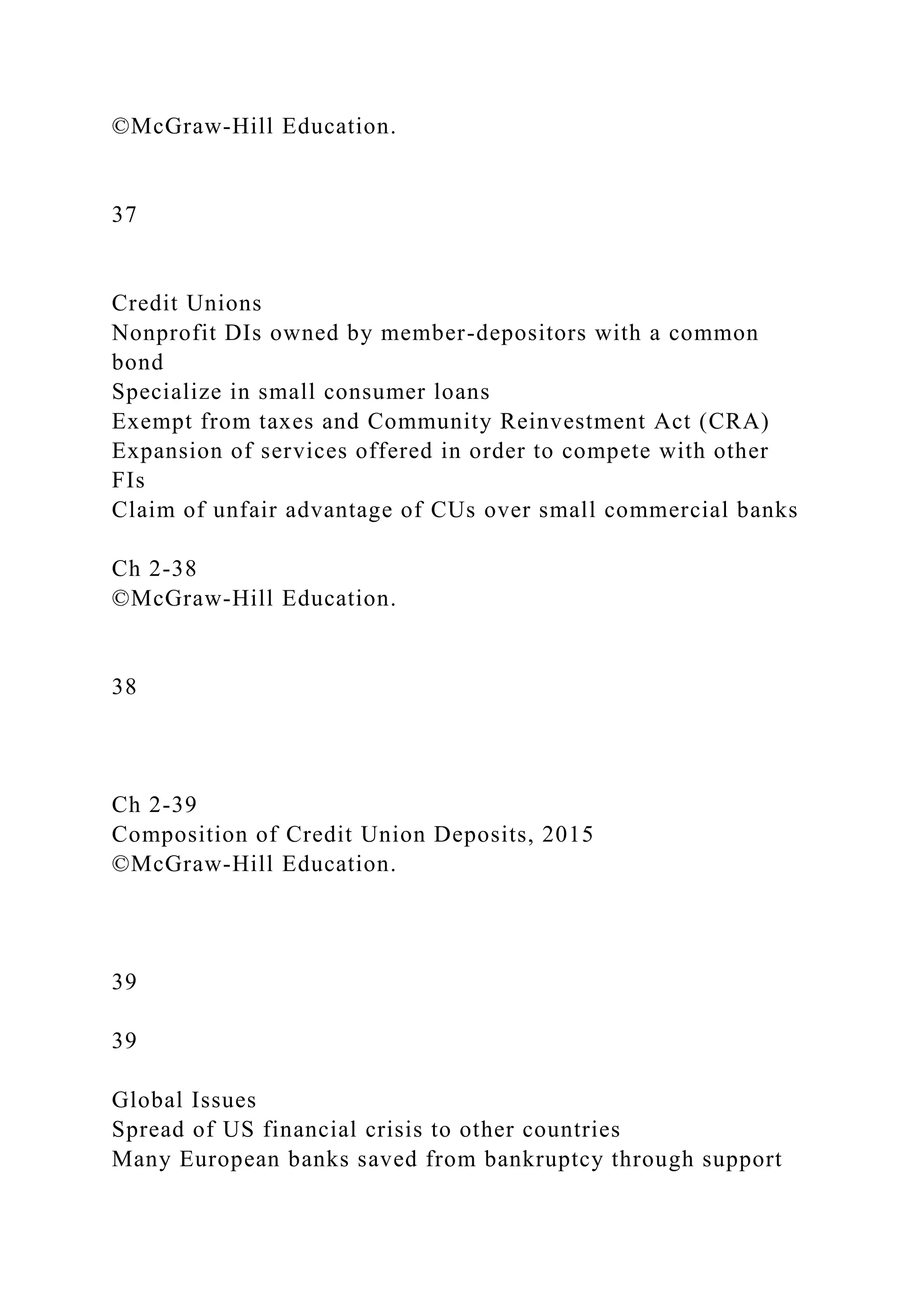 ©McGraw-Hill Education.
37
Credit Unions
Nonprofit DIs owned by member-depositors with a common
bond
Specialize in small consumer loans
Exempt from taxes and Community Reinvestment Act (CRA)
Expansion of services offered in order to compete with other
FIs
Claim of unfair advantage of CUs over small commercial banks
Ch 2-38
©McGraw-Hill Education.
38
Ch 2-39
Composition of Credit Union Deposits, 2015
©McGraw-Hill Education.
39
39
Global Issues
Spread of US financial crisis to other countries
Many European banks saved from bankruptcy through support
 