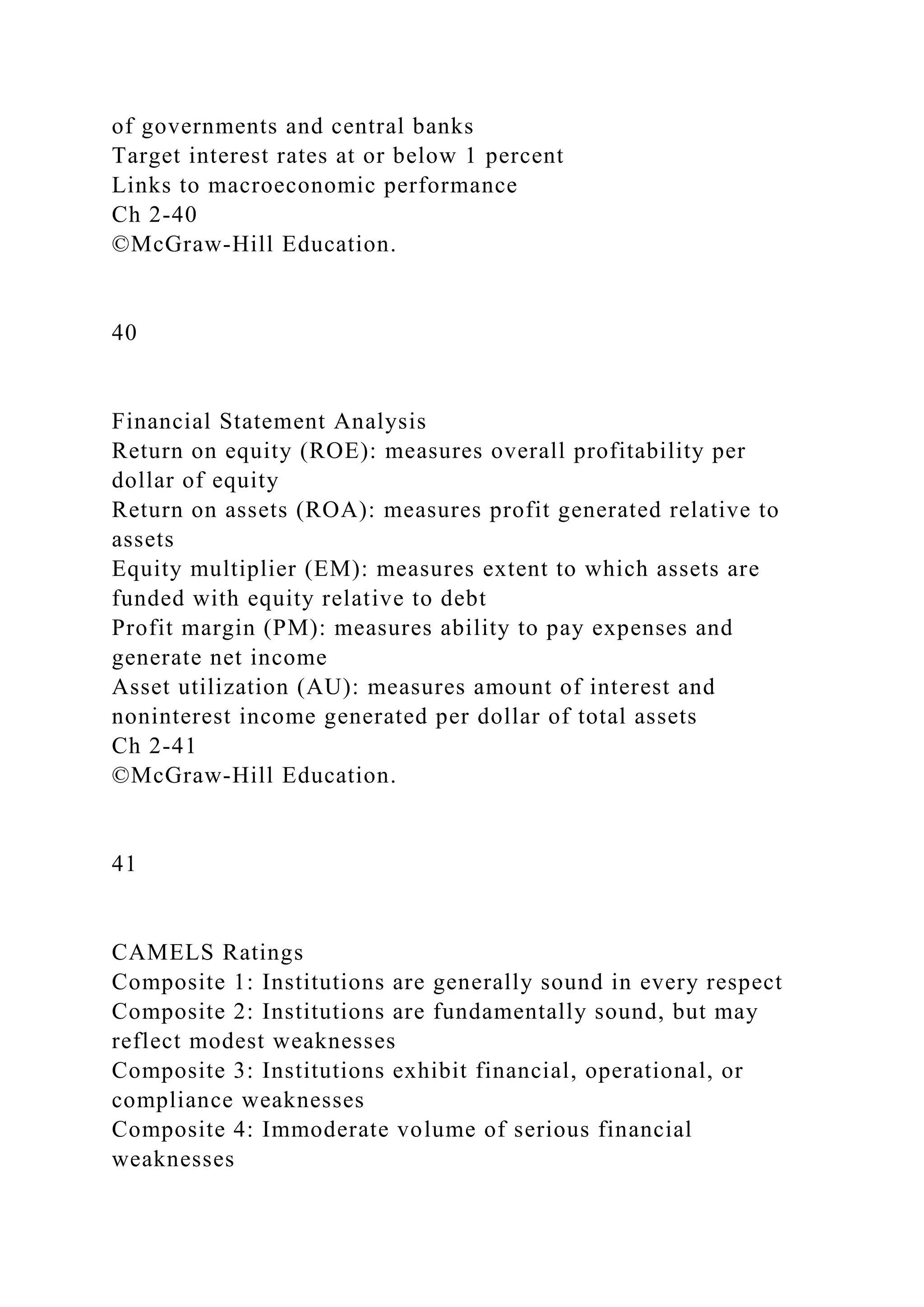 of governments and central banks
Target interest rates at or below 1 percent
Links to macroeconomic performance
Ch 2-40
©McGraw-Hill Education.
40
Financial Statement Analysis
Return on equity (ROE): measures overall profitability per
dollar of equity
Return on assets (ROA): measures profit generated relative to
assets
Equity multiplier (EM): measures extent to which assets are
funded with equity relative to debt
Profit margin (PM): measures ability to pay expenses and
generate net income
Asset utilization (AU): measures amount of interest and
noninterest income generated per dollar of total assets
Ch 2-41
©McGraw-Hill Education.
41
CAMELS Ratings
Composite 1: Institutions are generally sound in every respect
Composite 2: Institutions are fundamentally sound, but may
reflect modest weaknesses
Composite 3: Institutions exhibit financial, operational, or
compliance weaknesses
Composite 4: Immoderate volume of serious financial
weaknesses
 