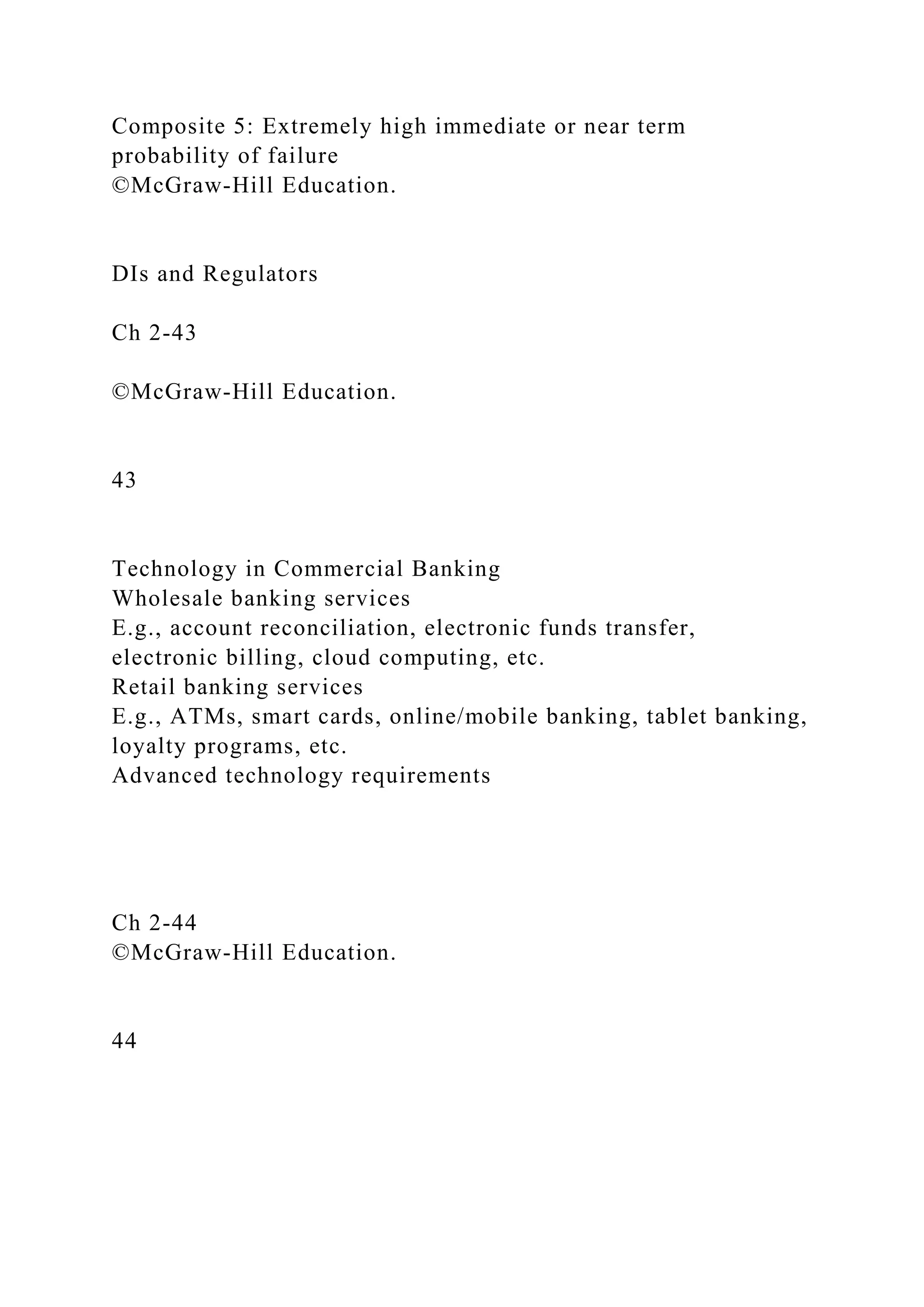 Composite 5: Extremely high immediate or near term
probability of failure
©McGraw-Hill Education.
DIs and Regulators
Ch 2-43
©McGraw-Hill Education.
43
Technology in Commercial Banking
Wholesale banking services
E.g., account reconciliation, electronic funds transfer,
electronic billing, cloud computing, etc.
Retail banking services
E.g., ATMs, smart cards, online/mobile banking, tablet banking,
loyalty programs, etc.
Advanced technology requirements
Ch 2-44
©McGraw-Hill Education.
44
 