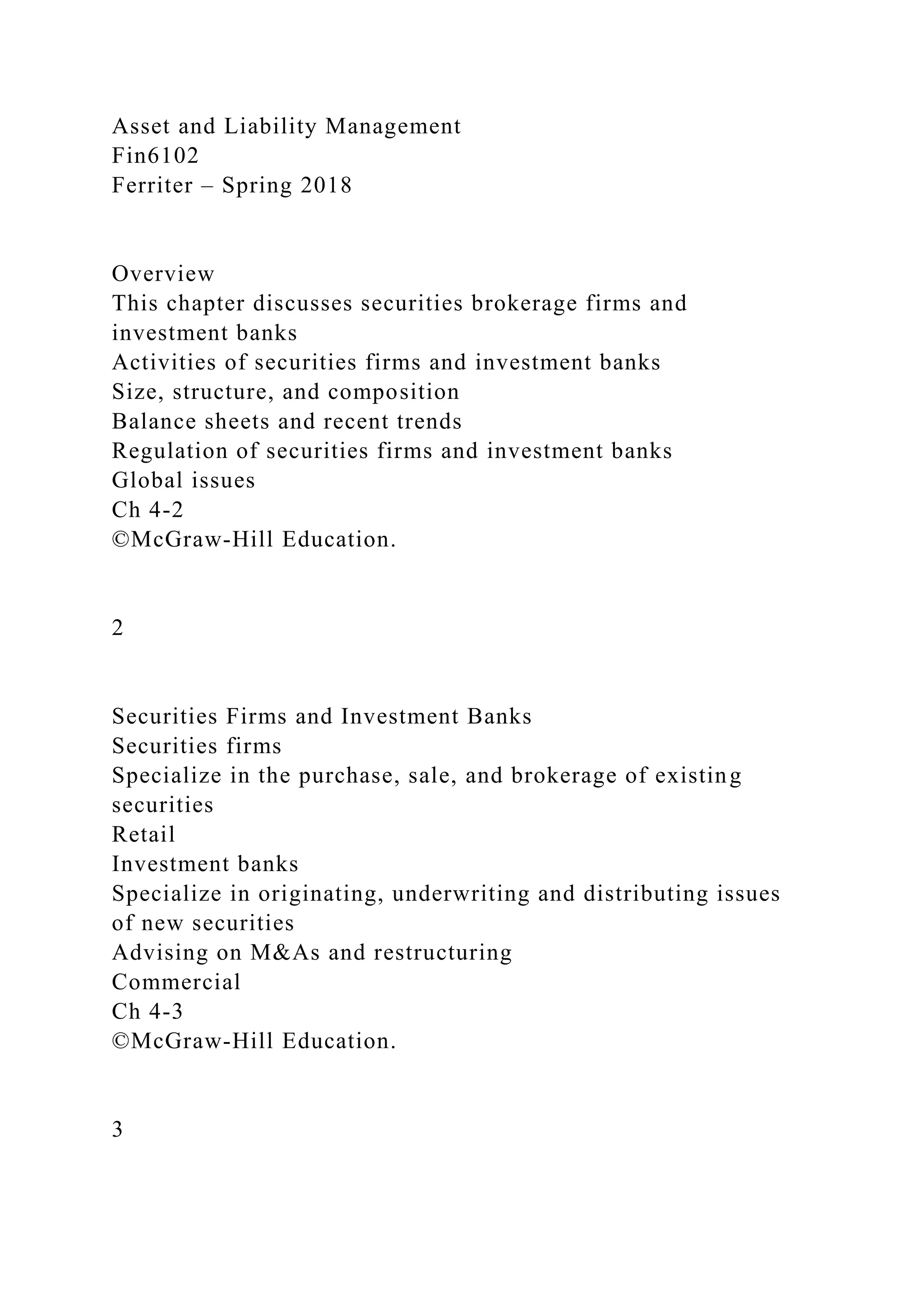 Asset and Liability Management
Fin6102
Ferriter – Spring 2018
Overview
This chapter discusses securities brokerage firms and
investment banks
Activities of securities firms and investment banks
Size, structure, and composition
Balance sheets and recent trends
Regulation of securities firms and investment banks
Global issues
Ch 4-2
©McGraw-Hill Education.
2
Securities Firms and Investment Banks
Securities firms
Specialize in the purchase, sale, and brokerage of existing
securities
Retail
Investment banks
Specialize in originating, underwriting and distributing issues
of new securities
Advising on M&As and restructuring
Commercial
Ch 4-3
©McGraw-Hill Education.
3
 