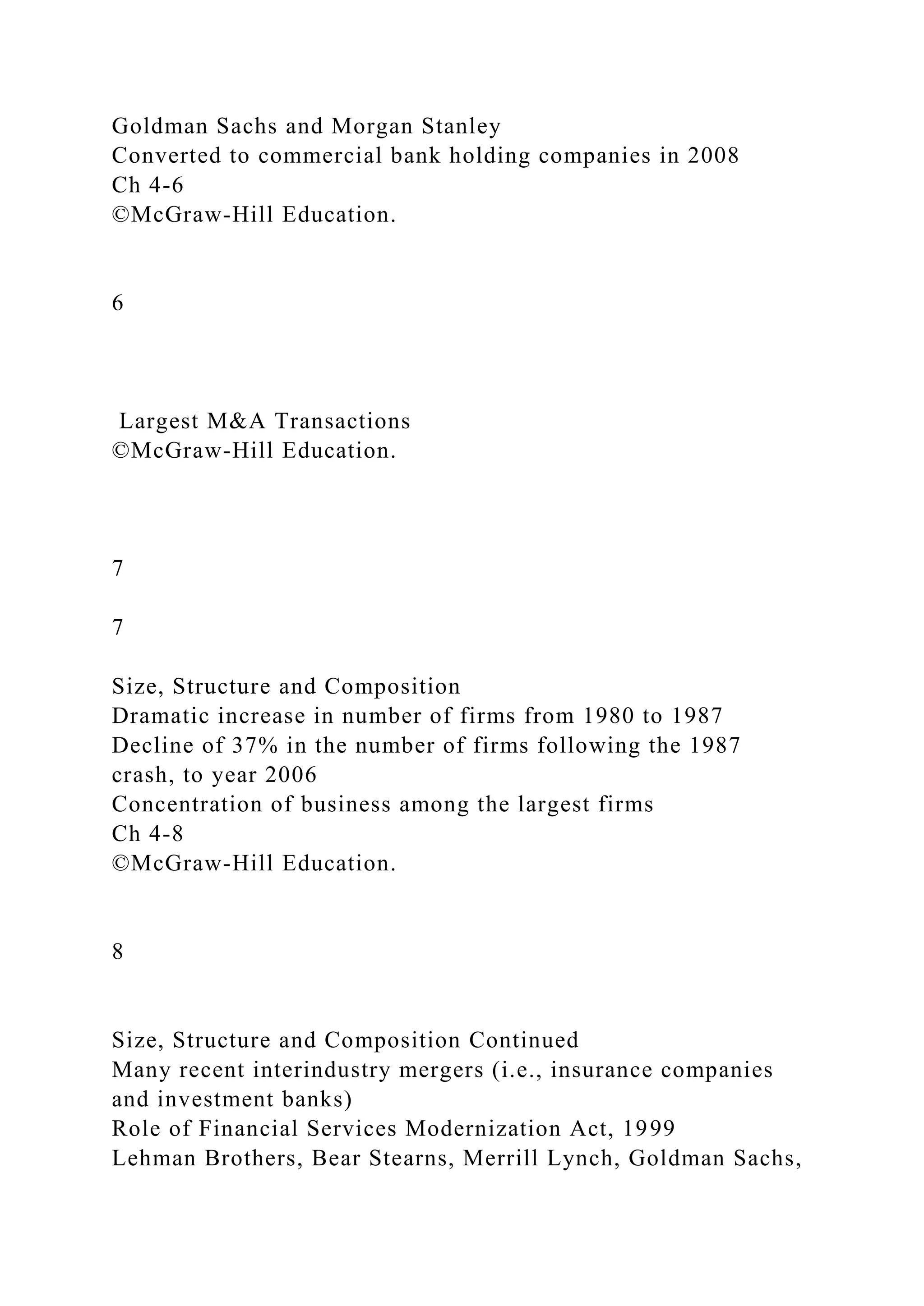 Goldman Sachs and Morgan Stanley
Converted to commercial bank holding companies in 2008
Ch 4-6
©McGraw-Hill Education.
6
Largest M&A Transactions
©McGraw-Hill Education.
7
7
Size, Structure and Composition
Dramatic increase in number of firms from 1980 to 1987
Decline of 37% in the number of firms following the 1987
crash, to year 2006
Concentration of business among the largest firms
Ch 4-8
©McGraw-Hill Education.
8
Size, Structure and Composition Continued
Many recent interindustry mergers (i.e., insurance companies
and investment banks)
Role of Financial Services Modernization Act, 1999
Lehman Brothers, Bear Stearns, Merrill Lynch, Goldman Sachs,
 