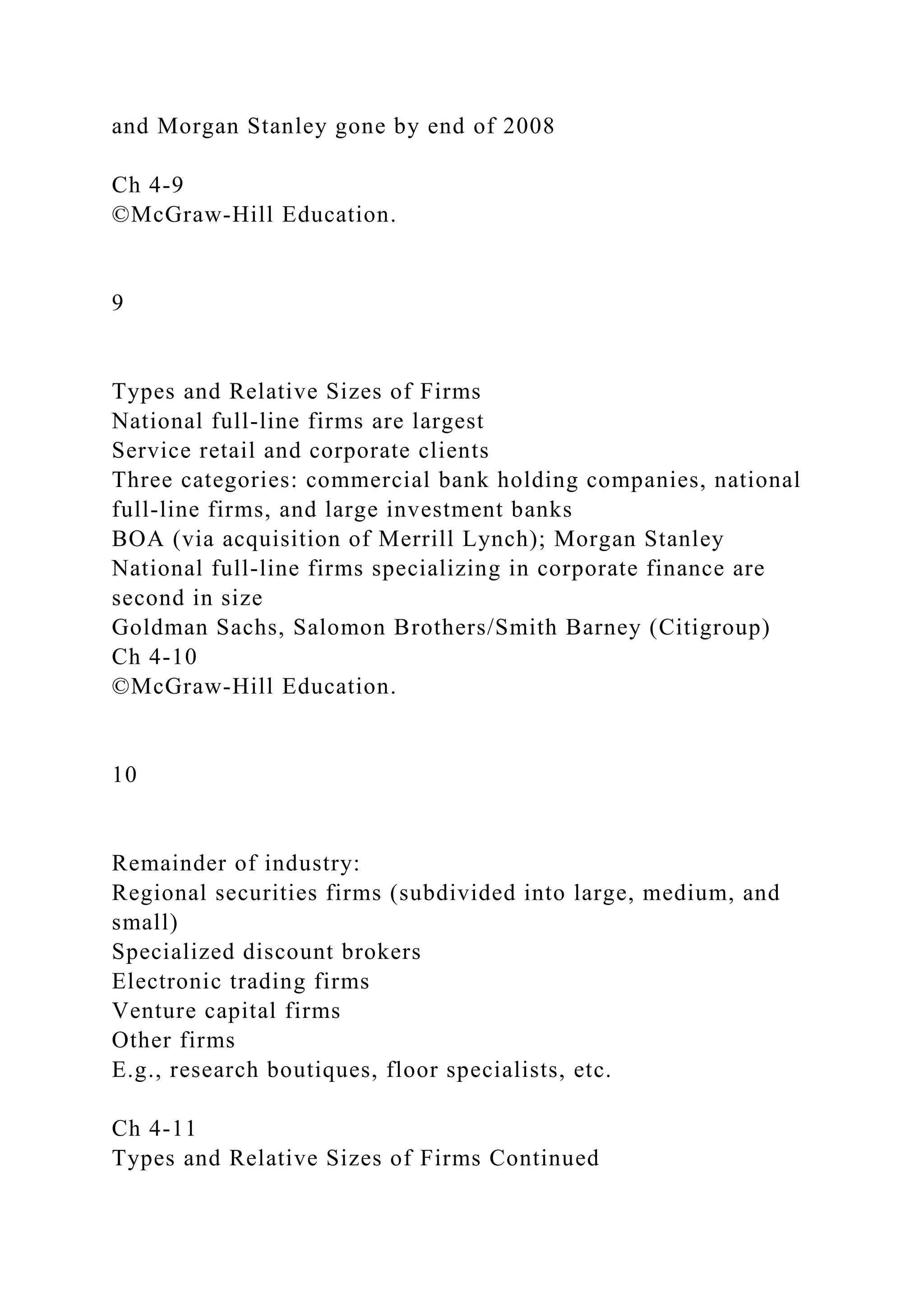 and Morgan Stanley gone by end of 2008
Ch 4-9
©McGraw-Hill Education.
9
Types and Relative Sizes of Firms
National full-line firms are largest
Service retail and corporate clients
Three categories: commercial bank holding companies, national
full-line firms, and large investment banks
BOA (via acquisition of Merrill Lynch); Morgan Stanley
National full-line firms specializing in corporate finance are
second in size
Goldman Sachs, Salomon Brothers/Smith Barney (Citigroup)
Ch 4-10
©McGraw-Hill Education.
10
Remainder of industry:
Regional securities firms (subdivided into large, medium, and
small)
Specialized discount brokers
Electronic trading firms
Venture capital firms
Other firms
E.g., research boutiques, floor specialists, etc.
Ch 4-11
Types and Relative Sizes of Firms Continued
 