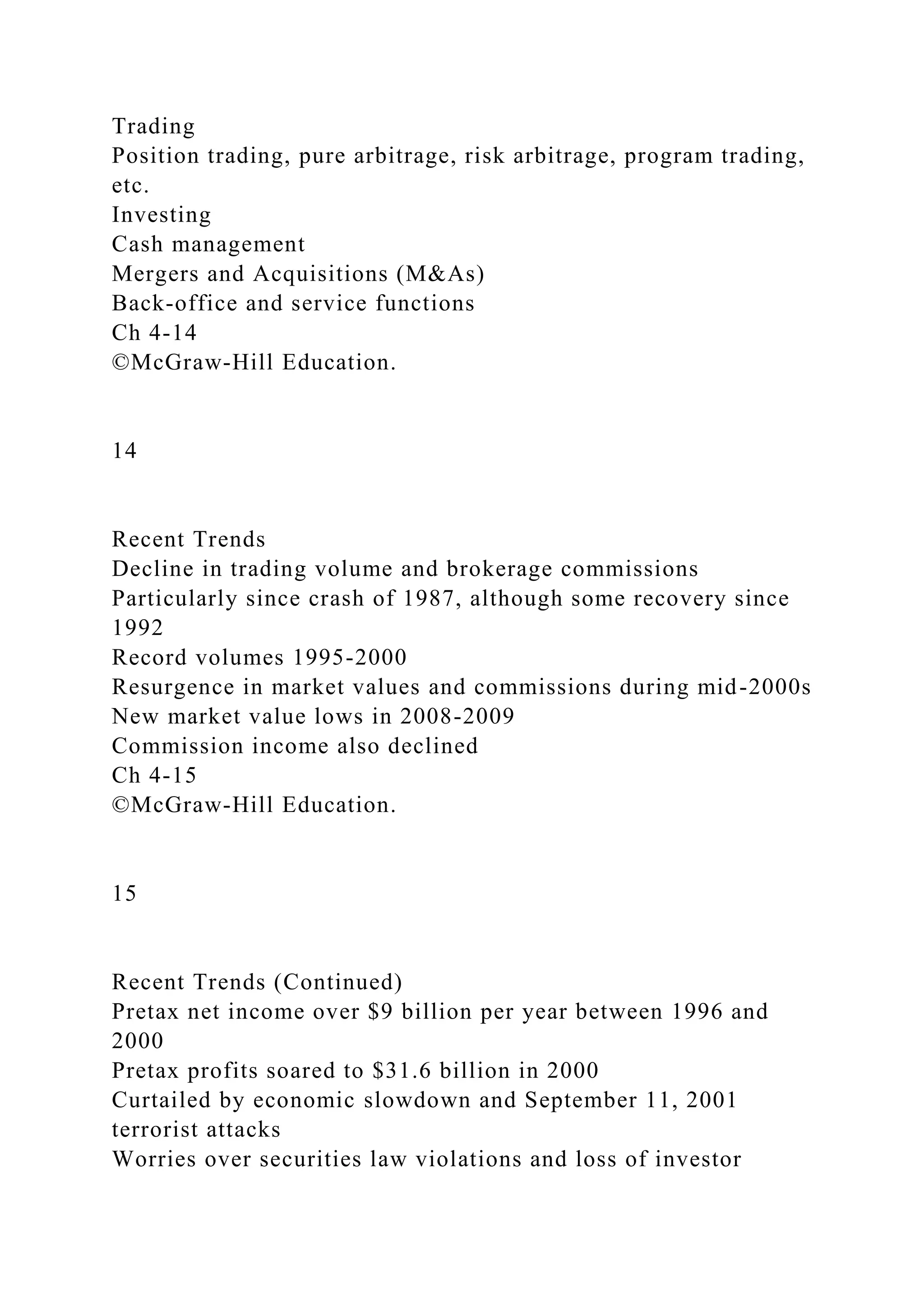 Trading
Position trading, pure arbitrage, risk arbitrage, program trading,
etc.
Investing
Cash management
Mergers and Acquisitions (M&As)
Back-office and service functions
Ch 4-14
©McGraw-Hill Education.
14
Recent Trends
Decline in trading volume and brokerage commissions
Particularly since crash of 1987, although some recovery since
1992
Record volumes 1995-2000
Resurgence in market values and commissions during mid-2000s
New market value lows in 2008-2009
Commission income also declined
Ch 4-15
©McGraw-Hill Education.
15
Recent Trends (Continued)
Pretax net income over $9 billion per year between 1996 and
2000
Pretax profits soared to $31.6 billion in 2000
Curtailed by economic slowdown and September 11, 2001
terrorist attacks
Worries over securities law violations and loss of investor
 