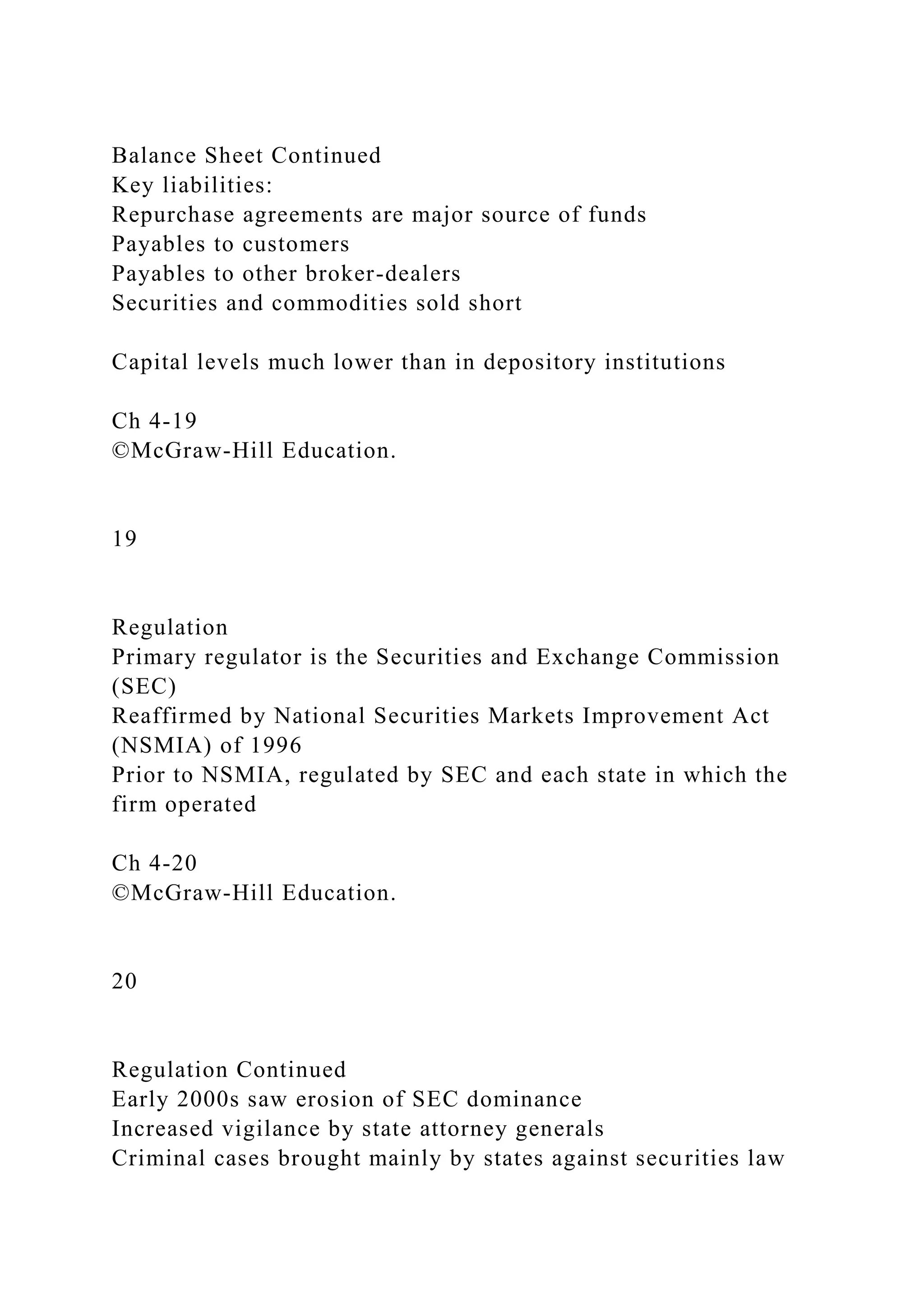 Balance Sheet Continued
Key liabilities:
Repurchase agreements are major source of funds
Payables to customers
Payables to other broker-dealers
Securities and commodities sold short
Capital levels much lower than in depository institutions
Ch 4-19
©McGraw-Hill Education.
19
Regulation
Primary regulator is the Securities and Exchange Commission
(SEC)
Reaffirmed by National Securities Markets Improvement Act
(NSMIA) of 1996
Prior to NSMIA, regulated by SEC and each state in which the
firm operated
Ch 4-20
©McGraw-Hill Education.
20
Regulation Continued
Early 2000s saw erosion of SEC dominance
Increased vigilance by state attorney generals
Criminal cases brought mainly by states against securities law
 