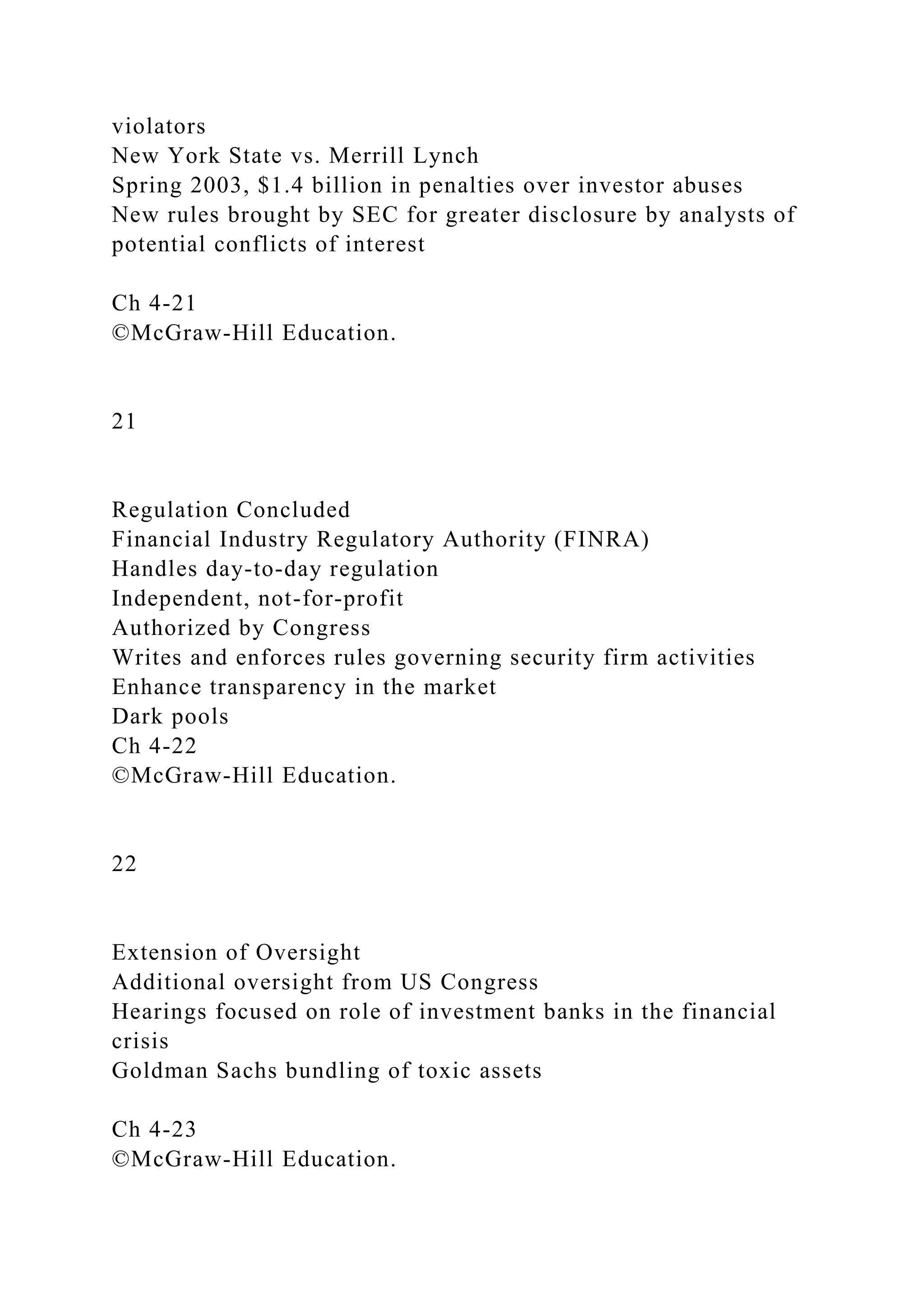 violators
New York State vs. Merrill Lynch
Spring 2003, $1.4 billion in penalties over investor abuses
New rules brought by SEC for greater disclosure by analysts of
potential conflicts of interest
Ch 4-21
©McGraw-Hill Education.
21
Regulation Concluded
Financial Industry Regulatory Authority (FINRA)
Handles day-to-day regulation
Independent, not-for-profit
Authorized by Congress
Writes and enforces rules governing security firm activities
Enhance transparency in the market
Dark pools
Ch 4-22
©McGraw-Hill Education.
22
Extension of Oversight
Additional oversight from US Congress
Hearings focused on role of investment banks in the financial
crisis
Goldman Sachs bundling of toxic assets
Ch 4-23
©McGraw-Hill Education.
 