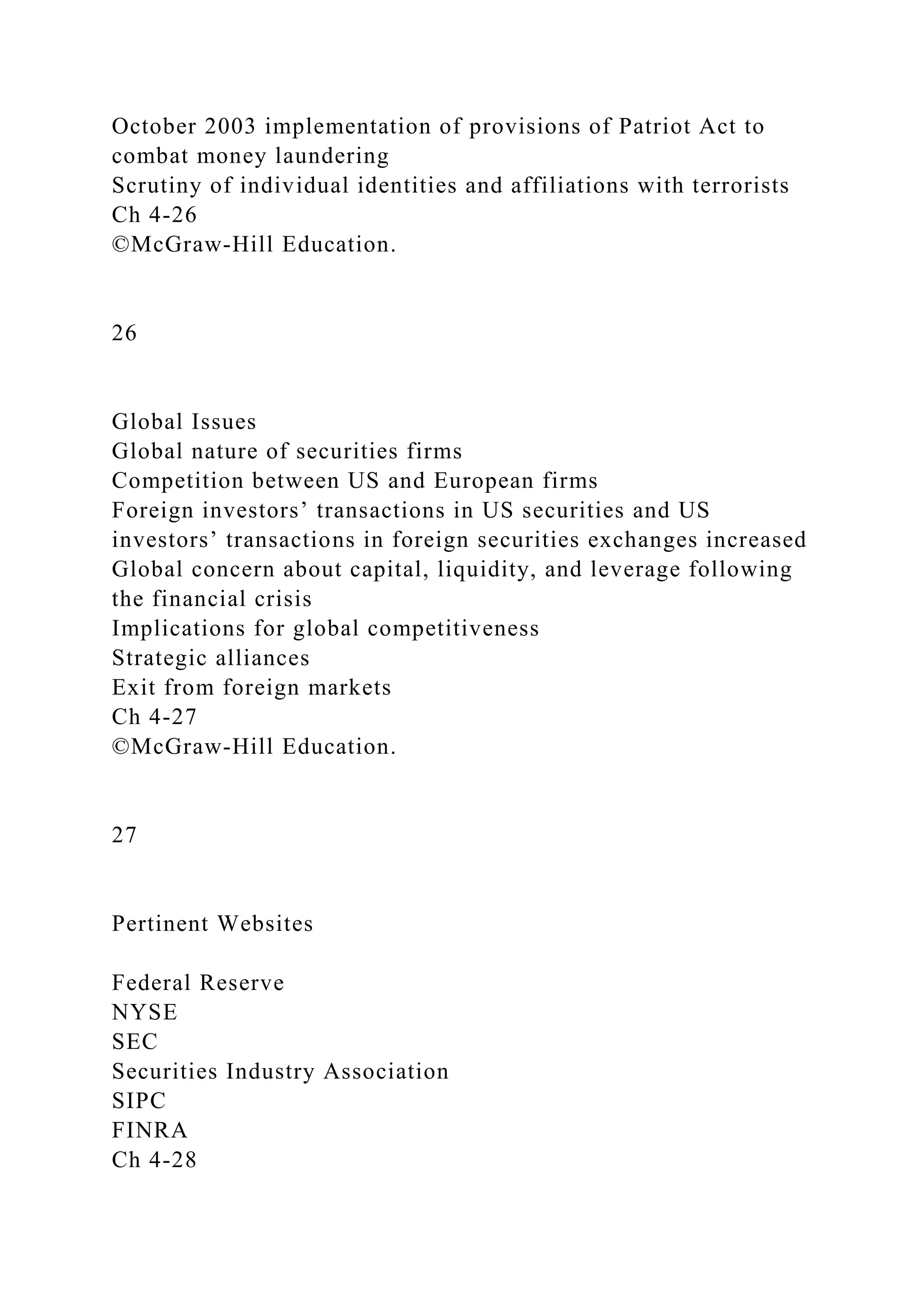 October 2003 implementation of provisions of Patriot Act to
combat money laundering
Scrutiny of individual identities and affiliations with terrorists
Ch 4-26
©McGraw-Hill Education.
26
Global Issues
Global nature of securities firms
Competition between US and European firms
Foreign investors’ transactions in US securities and US
investors’ transactions in foreign securities exchanges increased
Global concern about capital, liquidity, and leverage following
the financial crisis
Implications for global competitiveness
Strategic alliances
Exit from foreign markets
Ch 4-27
©McGraw-Hill Education.
27
Pertinent Websites
Federal Reserve
NYSE
SEC
Securities Industry Association
SIPC
FINRA
Ch 4-28
 