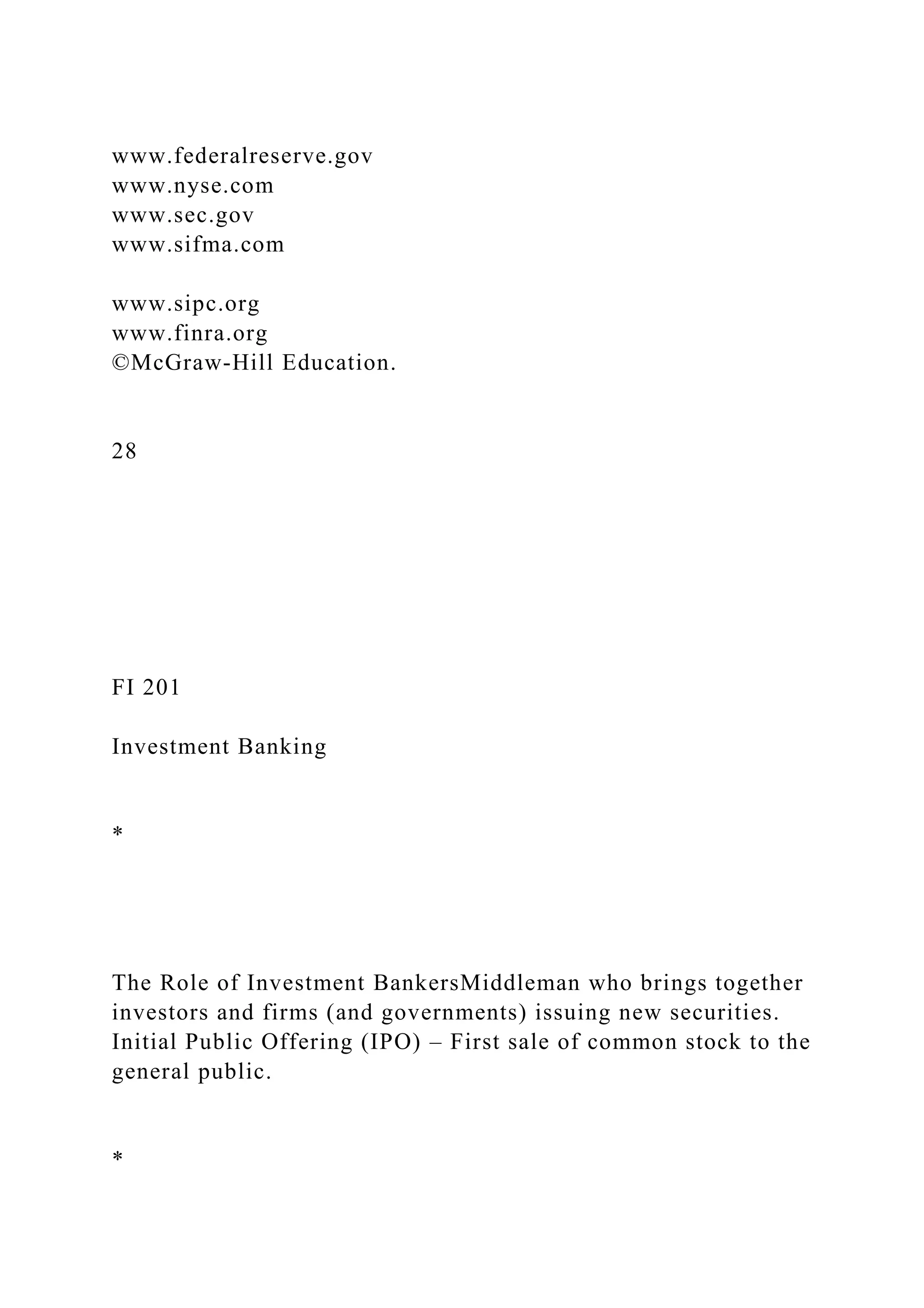 www.federalreserve.gov
www.nyse.com
www.sec.gov
www.sifma.com
www.sipc.org
www.finra.org
©McGraw-Hill Education.
28
FI 201
Investment Banking
*
The Role of Investment BankersMiddleman who brings together
investors and firms (and governments) issuing new securities.
Initial Public Offering (IPO) – First sale of common stock to the
general public.
*
 