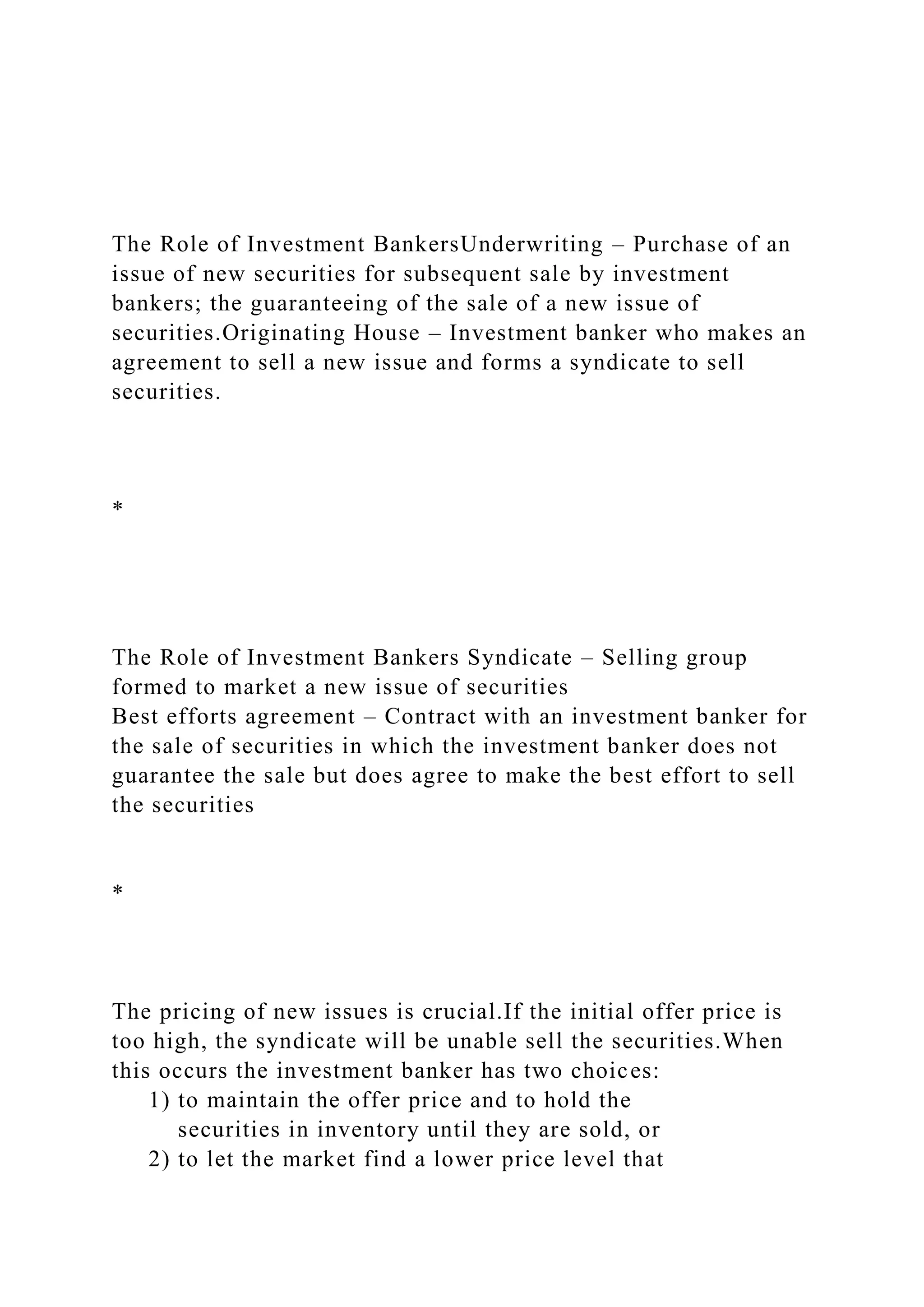 The Role of Investment BankersUnderwriting – Purchase of an
issue of new securities for subsequent sale by investment
bankers; the guaranteeing of the sale of a new issue of
securities.Originating House – Investment banker who makes an
agreement to sell a new issue and forms a syndicate to sell
securities.
*
The Role of Investment Bankers Syndicate – Selling group
formed to market a new issue of securities
Best efforts agreement – Contract with an investment banker for
the sale of securities in which the investment banker does not
guarantee the sale but does agree to make the best effort to sell
the securities
*
The pricing of new issues is crucial.If the initial offer price is
too high, the syndicate will be unable sell the securities.When
this occurs the investment banker has two choices:
1) to maintain the offer price and to hold the
securities in inventory until they are sold, or
2) to let the market find a lower price level that
 