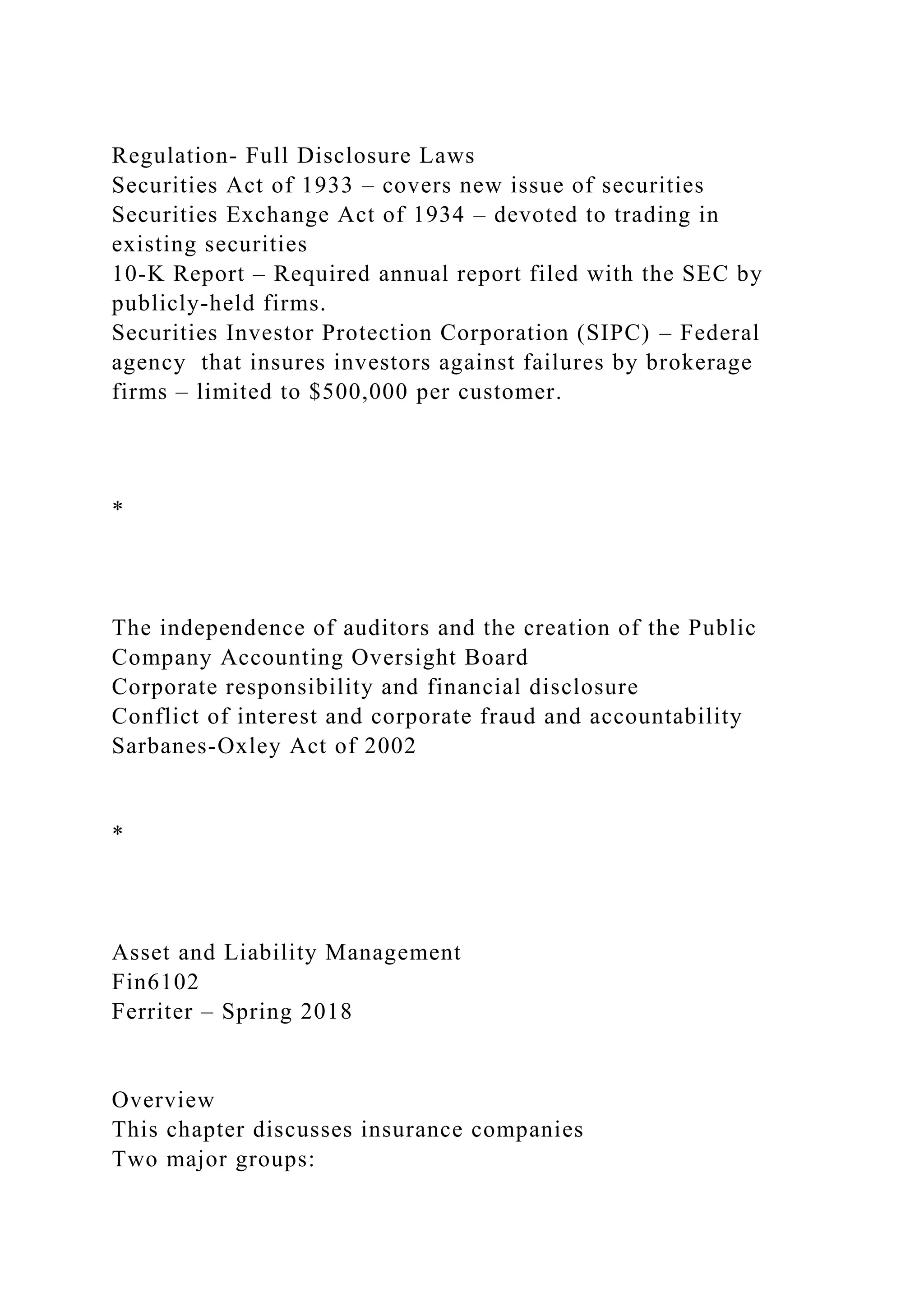 Regulation- Full Disclosure Laws
Securities Act of 1933 – covers new issue of securities
Securities Exchange Act of 1934 – devoted to trading in
existing securities
10-K Report – Required annual report filed with the SEC by
publicly-held firms.
Securities Investor Protection Corporation (SIPC) – Federal
agency that insures investors against failures by brokerage
firms – limited to $500,000 per customer.
*
The independence of auditors and the creation of the Public
Company Accounting Oversight Board
Corporate responsibility and financial disclosure
Conflict of interest and corporate fraud and accountability
Sarbanes-Oxley Act of 2002
*
Asset and Liability Management
Fin6102
Ferriter – Spring 2018
Overview
This chapter discusses insurance companies
Two major groups:
 