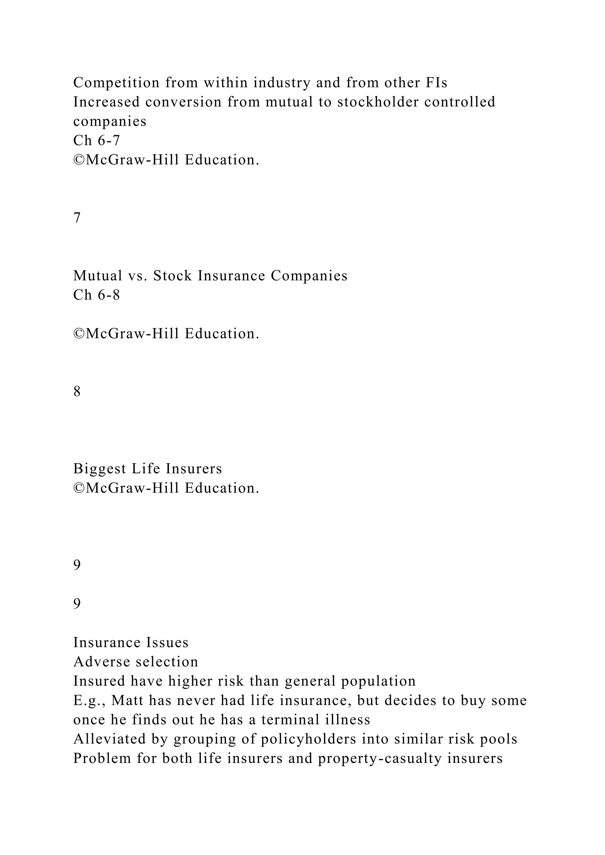 Competition from within industry and from other FIs
Increased conversion from mutual to stockholder controlled
companies
Ch 6-7
©McGraw-Hill Education.
7
Mutual vs. Stock Insurance Companies
Ch 6-8
©McGraw-Hill Education.
8
Biggest Life Insurers
©McGraw-Hill Education.
9
9
Insurance Issues
Adverse selection
Insured have higher risk than general population
E.g., Matt has never had life insurance, but decides to buy some
once he finds out he has a terminal illness
Alleviated by grouping of policyholders into similar risk pools
Problem for both life insurers and property-casualty insurers
 