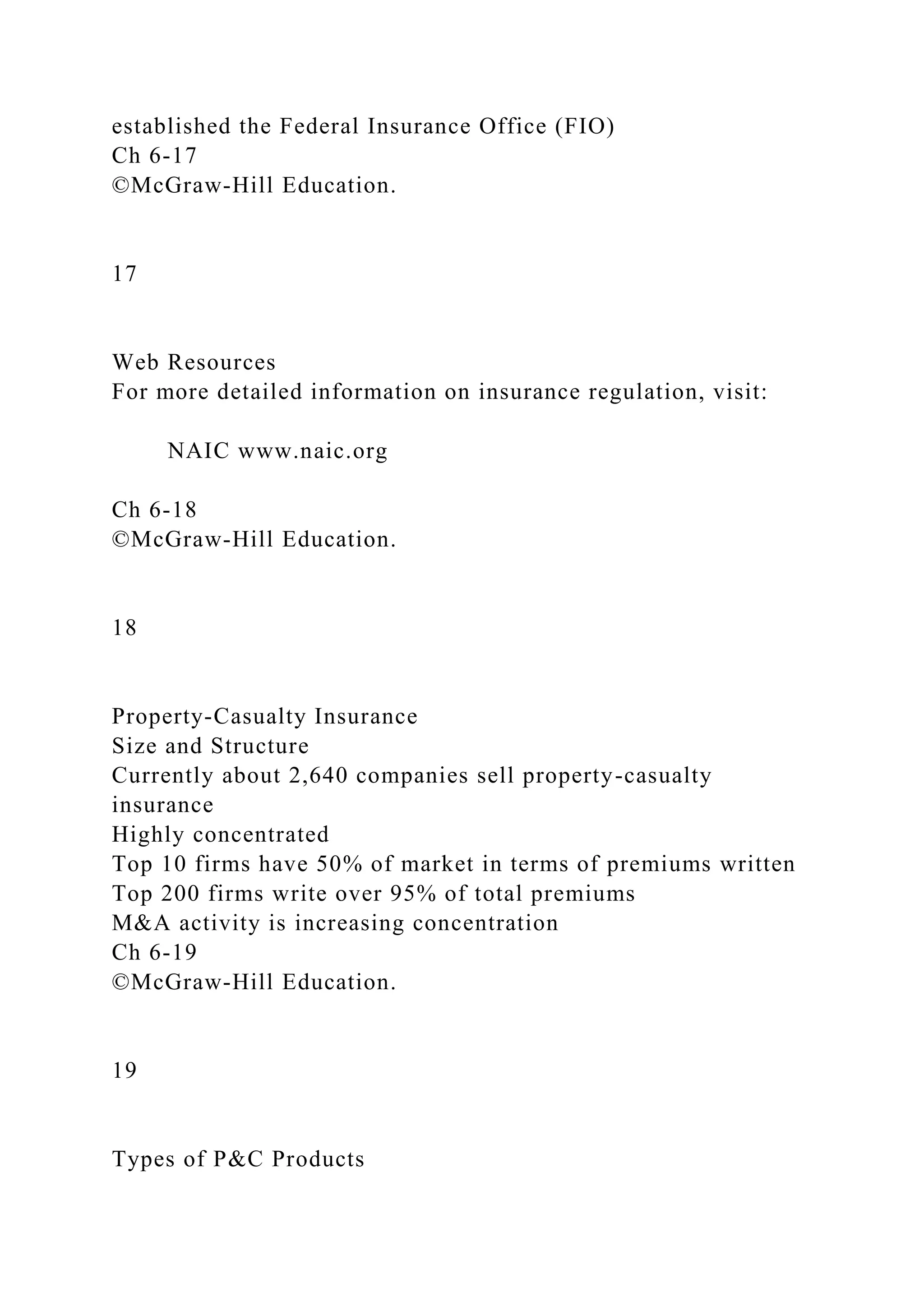 established the Federal Insurance Office (FIO)
Ch 6-17
©McGraw-Hill Education.
17
Web Resources
For more detailed information on insurance regulation, visit:
NAIC www.naic.org
Ch 6-18
©McGraw-Hill Education.
18
Property-Casualty Insurance
Size and Structure
Currently about 2,640 companies sell property-casualty
insurance
Highly concentrated
Top 10 firms have 50% of market in terms of premiums written
Top 200 firms write over 95% of total premiums
M&A activity is increasing concentration
Ch 6-19
©McGraw-Hill Education.
19
Types of P&C Products
 