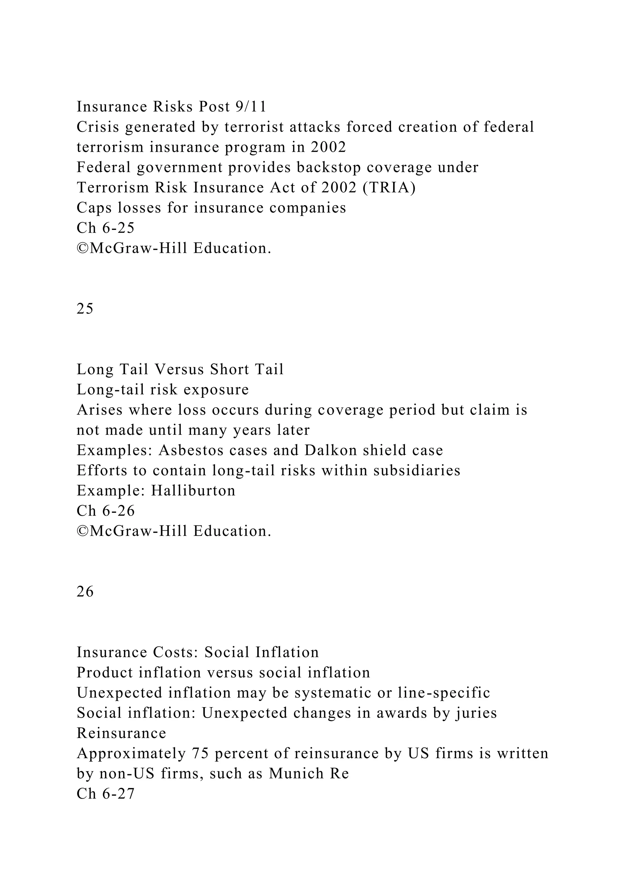 Insurance Risks Post 9/11
Crisis generated by terrorist attacks forced creation of federal
terrorism insurance program in 2002
Federal government provides backstop coverage under
Terrorism Risk Insurance Act of 2002 (TRIA)
Caps losses for insurance companies
Ch 6-25
©McGraw-Hill Education.
25
Long Tail Versus Short Tail
Long-tail risk exposure
Arises where loss occurs during coverage period but claim is
not made until many years later
Examples: Asbestos cases and Dalkon shield case
Efforts to contain long-tail risks within subsidiaries
Example: Halliburton
Ch 6-26
©McGraw-Hill Education.
26
Insurance Costs: Social Inflation
Product inflation versus social inflation
Unexpected inflation may be systematic or line-specific
Social inflation: Unexpected changes in awards by juries
Reinsurance
Approximately 75 percent of reinsurance by US firms is written
by non-US firms, such as Munich Re
Ch 6-27
 