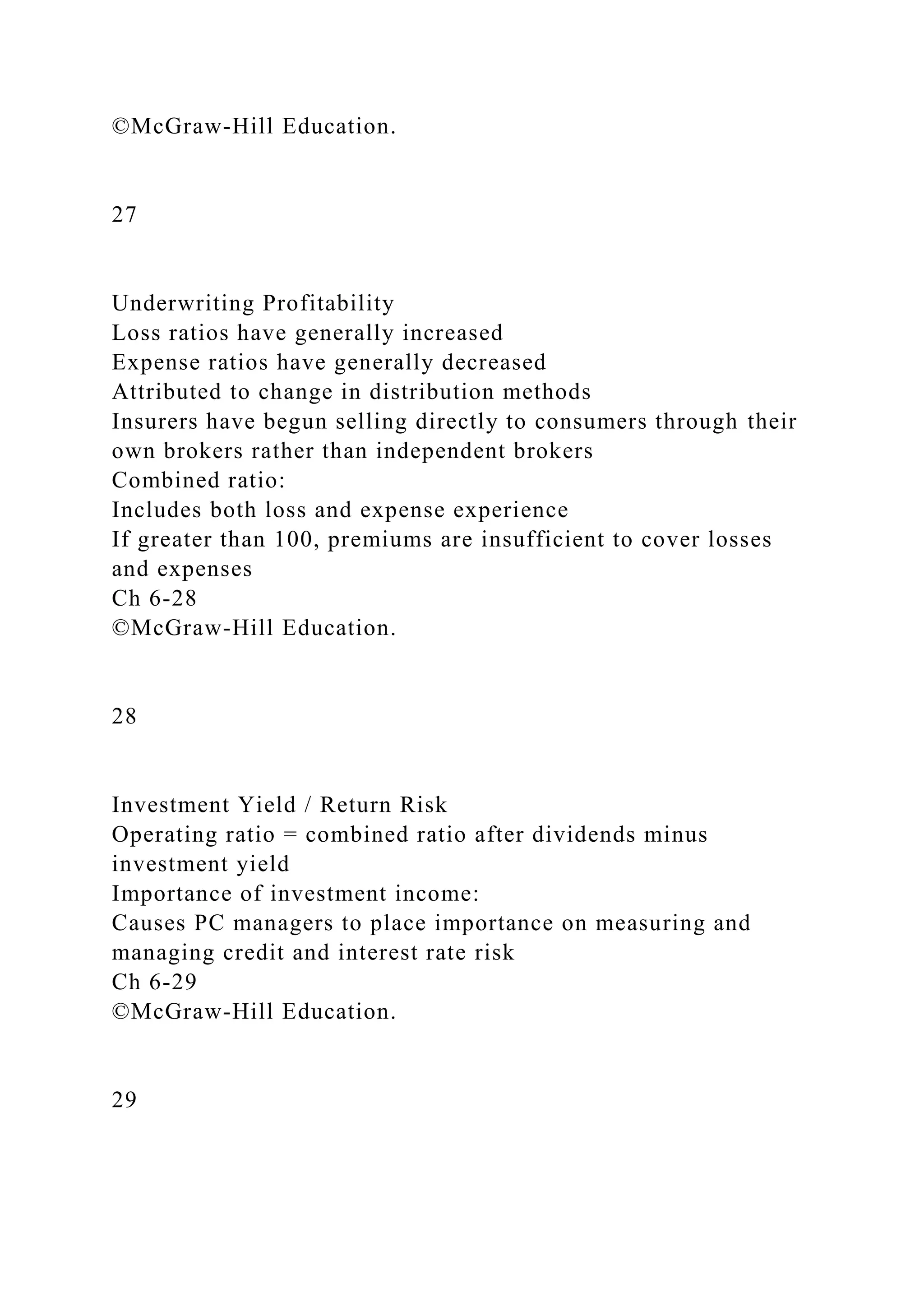 ©McGraw-Hill Education.
27
Underwriting Profitability
Loss ratios have generally increased
Expense ratios have generally decreased
Attributed to change in distribution methods
Insurers have begun selling directly to consumers through their
own brokers rather than independent brokers
Combined ratio:
Includes both loss and expense experience
If greater than 100, premiums are insufficient to cover losses
and expenses
Ch 6-28
©McGraw-Hill Education.
28
Investment Yield / Return Risk
Operating ratio = combined ratio after dividends minus
investment yield
Importance of investment income:
Causes PC managers to place importance on measuring and
managing credit and interest rate risk
Ch 6-29
©McGraw-Hill Education.
29
 