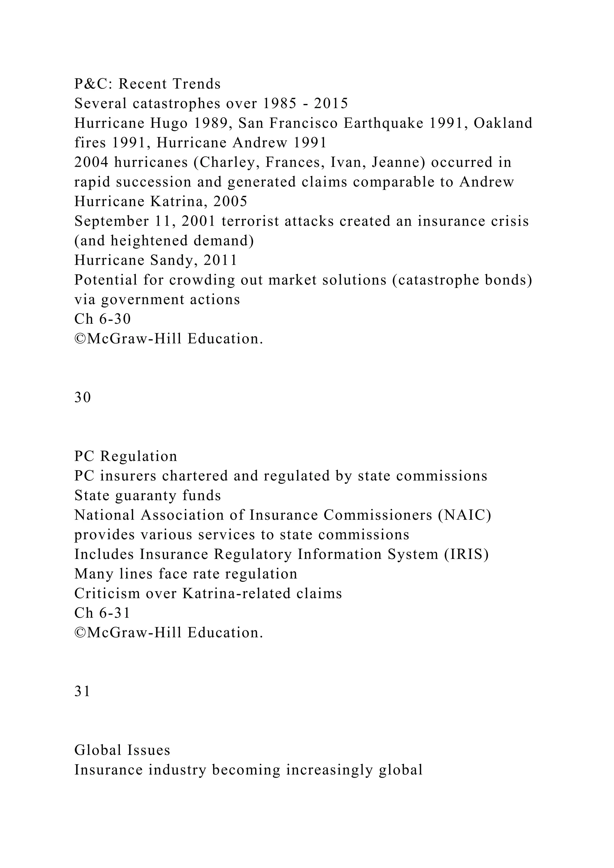 P&C: Recent Trends
Several catastrophes over 1985 - 2015
Hurricane Hugo 1989, San Francisco Earthquake 1991, Oakland
fires 1991, Hurricane Andrew 1991
2004 hurricanes (Charley, Frances, Ivan, Jeanne) occurred in
rapid succession and generated claims comparable to Andrew
Hurricane Katrina, 2005
September 11, 2001 terrorist attacks created an insurance crisis
(and heightened demand)
Hurricane Sandy, 2011
Potential for crowding out market solutions (catastrophe bonds)
via government actions
Ch 6-30
©McGraw-Hill Education.
30
PC Regulation
PC insurers chartered and regulated by state commissions
State guaranty funds
National Association of Insurance Commissioners (NAIC)
provides various services to state commissions
Includes Insurance Regulatory Information System (IRIS)
Many lines face rate regulation
Criticism over Katrina-related claims
Ch 6-31
©McGraw-Hill Education.
31
Global Issues
Insurance industry becoming increasingly global
 
