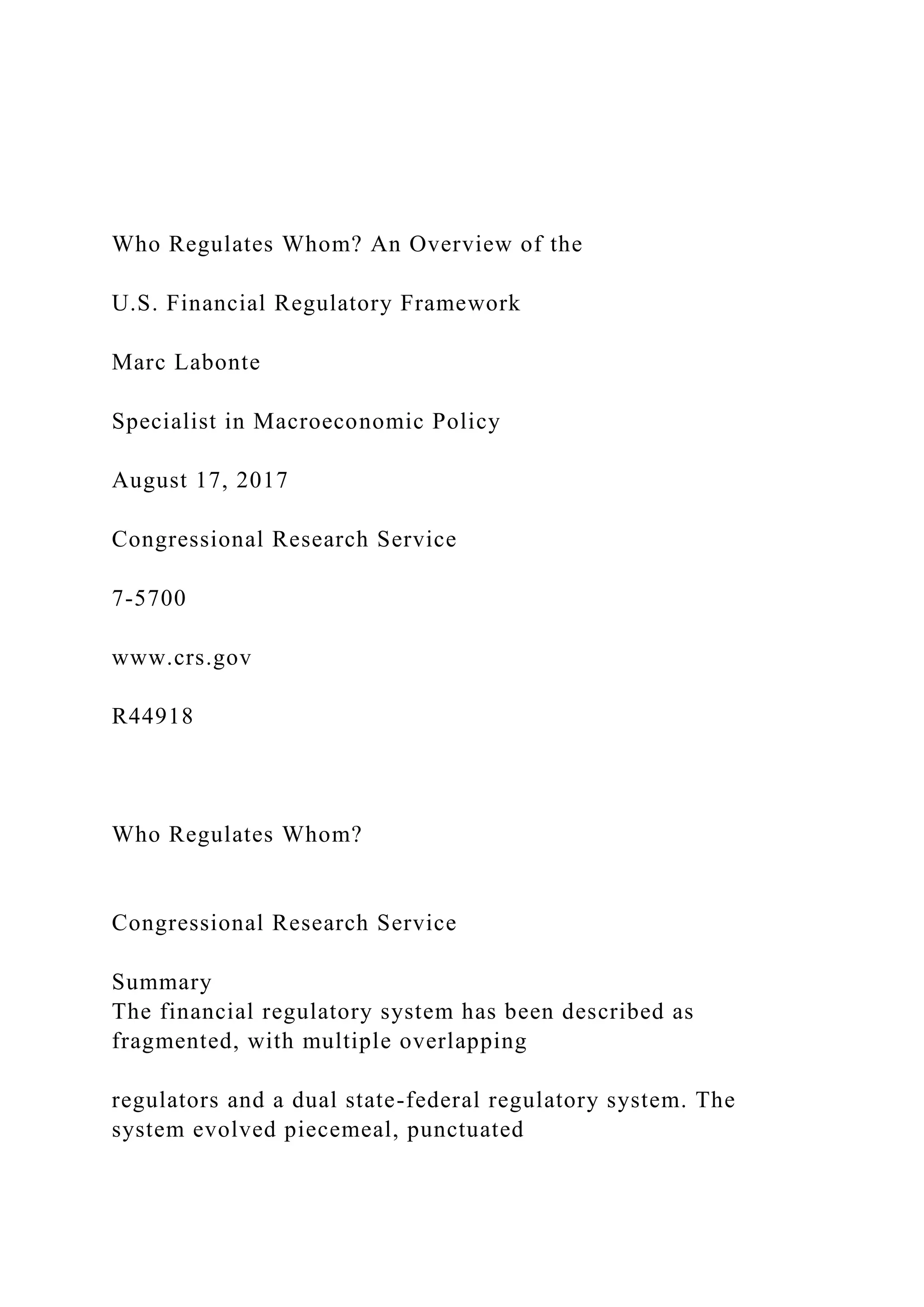 Who Regulates Whom? An Overview of the
U.S. Financial Regulatory Framework
Marc Labonte
Specialist in Macroeconomic Policy
August 17, 2017
Congressional Research Service
7-5700
www.crs.gov
R44918
Who Regulates Whom?
Congressional Research Service
Summary
The financial regulatory system has been described as
fragmented, with multiple overlapping
regulators and a dual state-federal regulatory system. The
system evolved piecemeal, punctuated
 