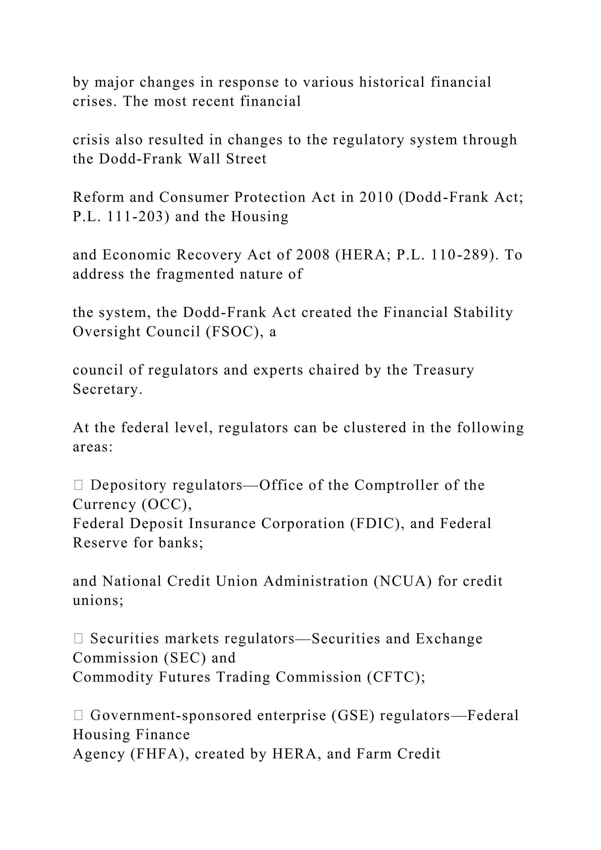 by major changes in response to various historical financial
crises. The most recent financial
crisis also resulted in changes to the regulatory system through
the Dodd-Frank Wall Street
Reform and Consumer Protection Act in 2010 (Dodd-Frank Act;
P.L. 111-203) and the Housing
and Economic Recovery Act of 2008 (HERA; P.L. 110-289). To
address the fragmented nature of
the system, the Dodd-Frank Act created the Financial Stability
Oversight Council (FSOC), a
council of regulators and experts chaired by the Treasury
Secretary.
At the federal level, regulators can be clustered in the following
areas:
—Office of the Comptroller of the
Currency (OCC),
Federal Deposit Insurance Corporation (FDIC), and Federal
Reserve for banks;
and National Credit Union Administration (NCUA) for credit
unions;
—Securities and Exchange
Commission (SEC) and
Commodity Futures Trading Commission (CFTC);
-sponsored enterprise (GSE) regulators—Federal
Housing Finance
Agency (FHFA), created by HERA, and Farm Credit
 