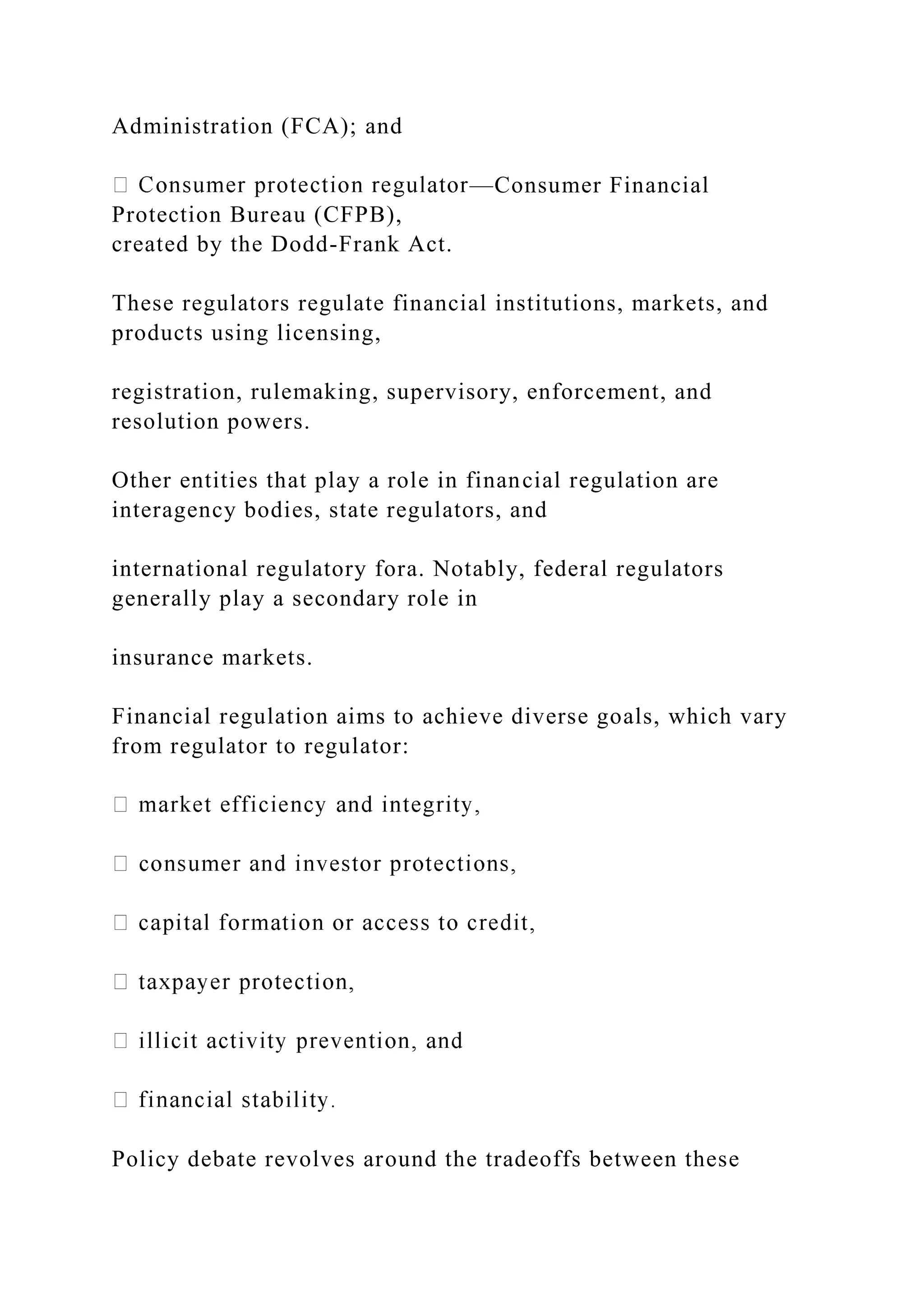 Administration (FCA); and
—Consumer Financial
Protection Bureau (CFPB),
created by the Dodd-Frank Act.
These regulators regulate financial institutions, markets, and
products using licensing,
registration, rulemaking, supervisory, enforcement, and
resolution powers.
Other entities that play a role in financial regulation are
interagency bodies, state regulators, and
international regulatory fora. Notably, federal regulators
generally play a secondary role in
insurance markets.
Financial regulation aims to achieve diverse goals, which vary
from regulator to regulator:
Policy debate revolves around the tradeoffs between these
 