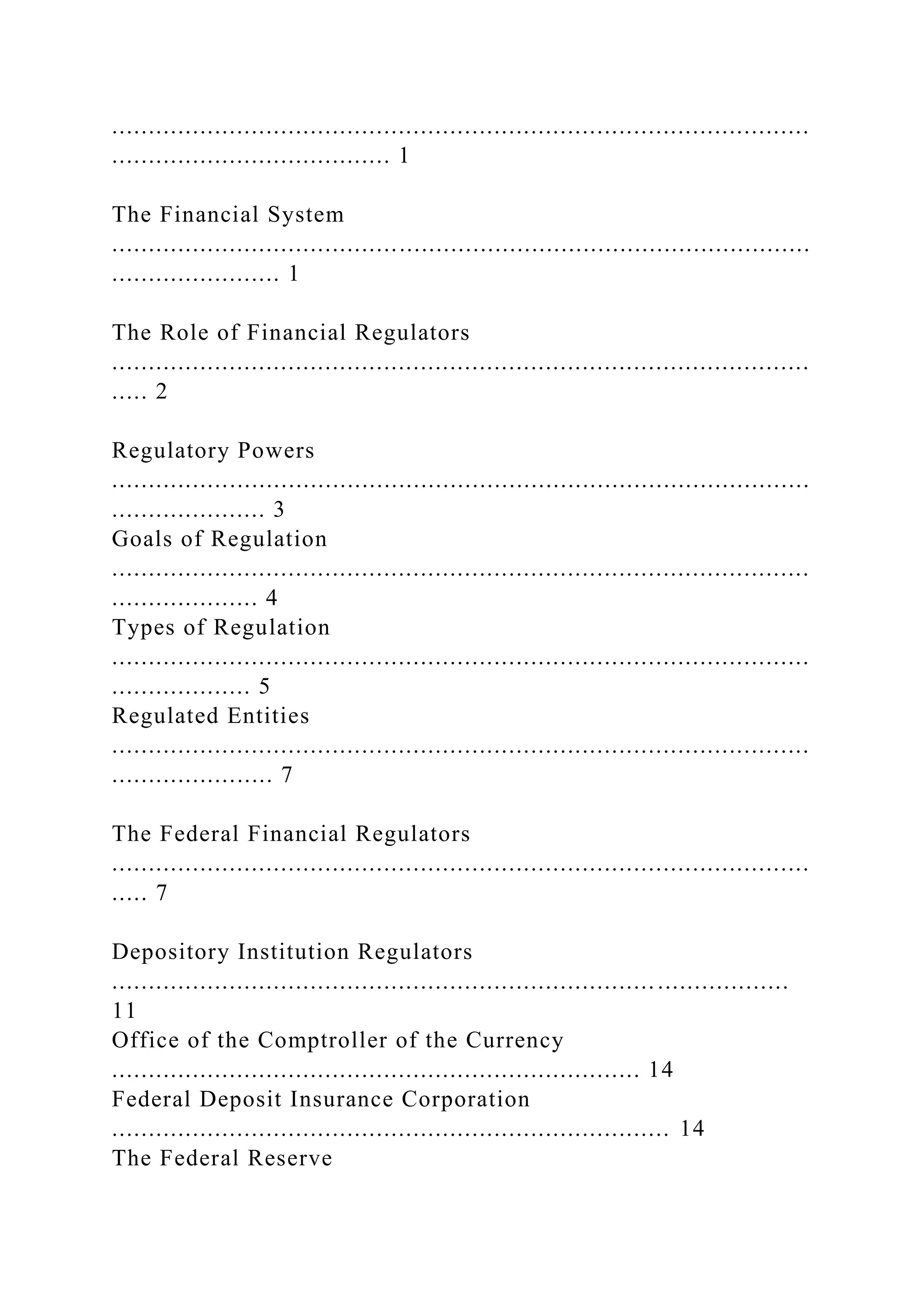 ...............................................................................................
...................................... 1
The Financial System
...............................................................................................
....................... 1
The Role of Financial Regulators
...............................................................................................
..... 2
Regulatory Powers
...............................................................................................
..................... 3
Goals of Regulation
...............................................................................................
.................... 4
Types of Regulation
...............................................................................................
................... 5
Regulated Entities
...............................................................................................
...................... 7
The Federal Financial Regulators
...............................................................................................
..... 7
Depository Institution Regulators
............................................................................................
11
Office of the Comptroller of the Currency
........................................................................ 14
Federal Deposit Insurance Corporation
............................................................................ 14
The Federal Reserve
 