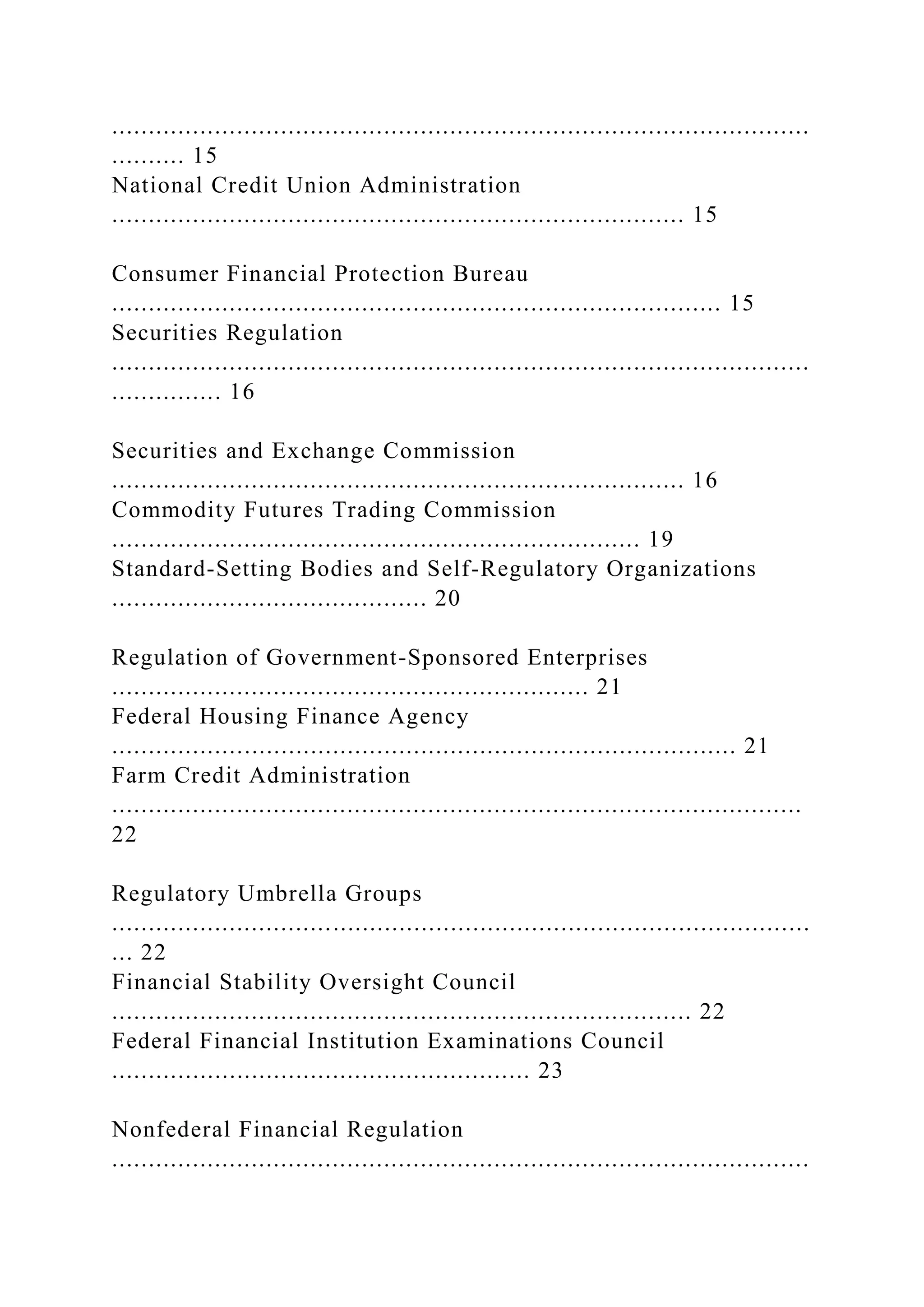 ...............................................................................................
.......... 15
National Credit Union Administration
.............................................................................. 15
Consumer Financial Protection Bureau
................................................................................... 15
Securities Regulation
...............................................................................................
............... 16
Securities and Exchange Commission
.............................................................................. 16
Commodity Futures Trading Commission
........................................................................ 19
Standard-Setting Bodies and Self-Regulatory Organizations
........................................... 20
Regulation of Government-Sponsored Enterprises
................................................................. 21
Federal Housing Finance Agency
..................................................................................... 21
Farm Credit Administration
..............................................................................................
22
Regulatory Umbrella Groups
...............................................................................................
... 22
Financial Stability Oversight Council
............................................................................... 22
Federal Financial Institution Examinations Council
......................................................... 23
Nonfederal Financial Regulation
...............................................................................................
 