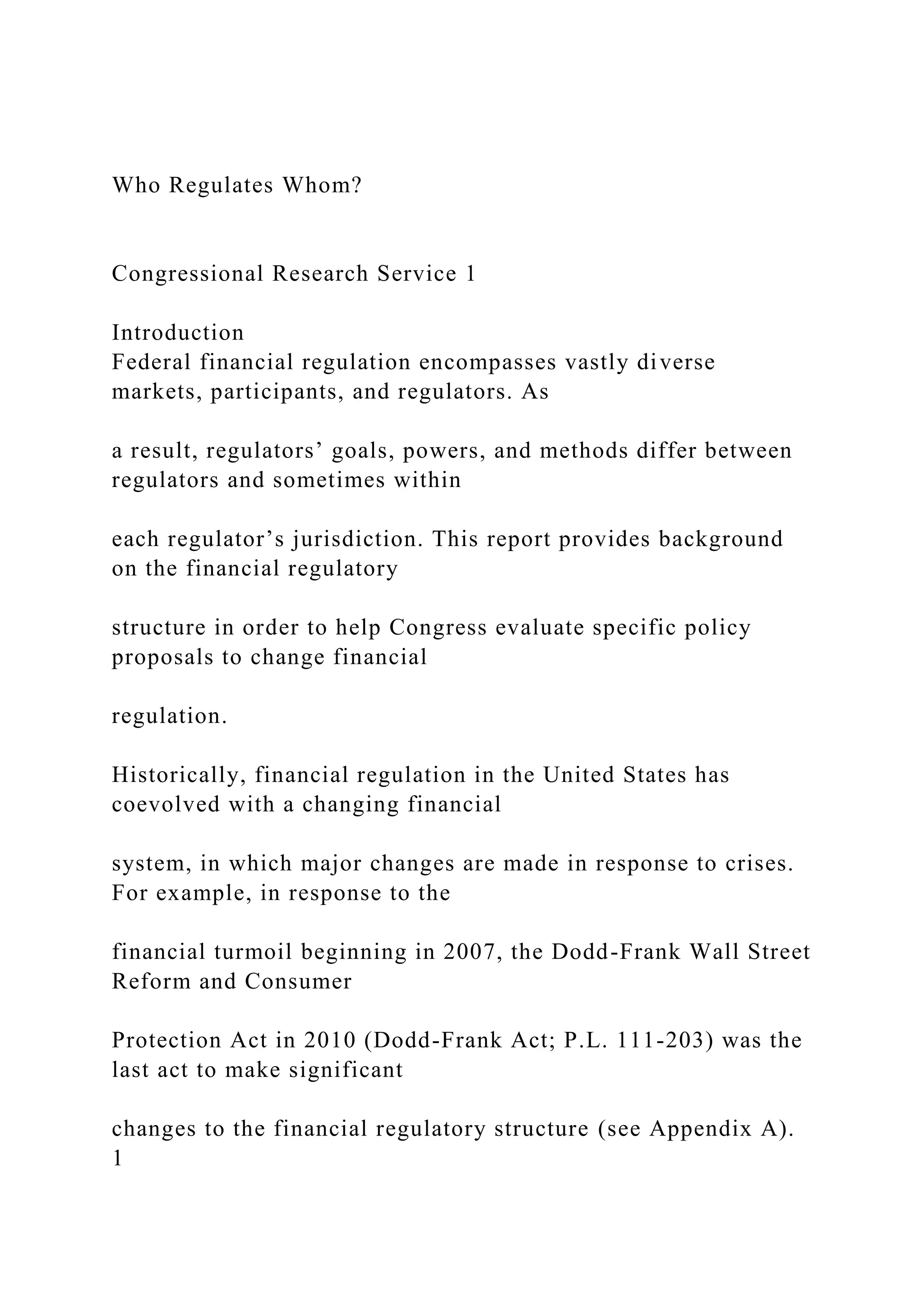 Who Regulates Whom?
Congressional Research Service 1
Introduction
Federal financial regulation encompasses vastly diverse
markets, participants, and regulators. As
a result, regulators’ goals, powers, and methods differ between
regulators and sometimes within
each regulator’s jurisdiction. This report provides background
on the financial regulatory
structure in order to help Congress evaluate specific policy
proposals to change financial
regulation.
Historically, financial regulation in the United States has
coevolved with a changing financial
system, in which major changes are made in response to crises.
For example, in response to the
financial turmoil beginning in 2007, the Dodd-Frank Wall Street
Reform and Consumer
Protection Act in 2010 (Dodd-Frank Act; P.L. 111-203) was the
last act to make significant
changes to the financial regulatory structure (see Appendix A).
1
 