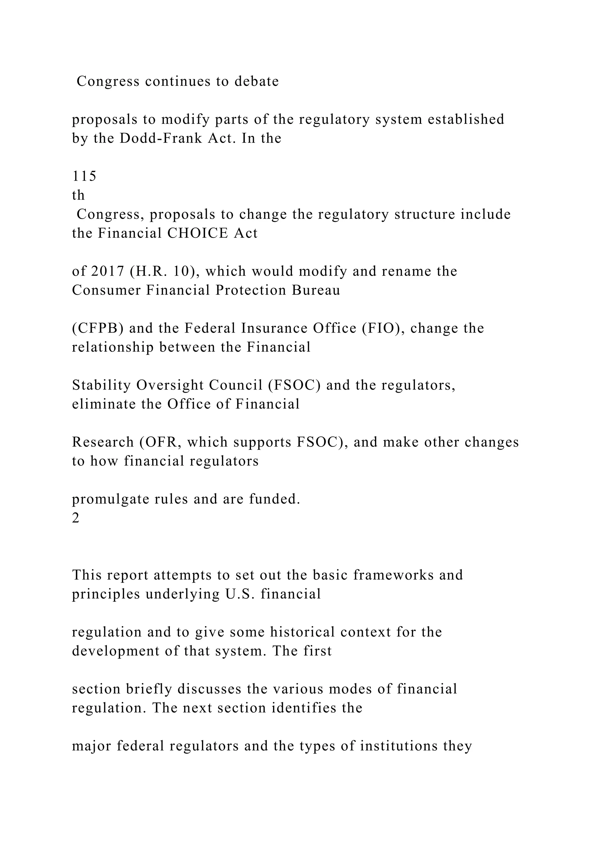 Congress continues to debate
proposals to modify parts of the regulatory system established
by the Dodd-Frank Act. In the
115
th
Congress, proposals to change the regulatory structure include
the Financial CHOICE Act
of 2017 (H.R. 10), which would modify and rename the
Consumer Financial Protection Bureau
(CFPB) and the Federal Insurance Office (FIO), change the
relationship between the Financial
Stability Oversight Council (FSOC) and the regulators,
eliminate the Office of Financial
Research (OFR, which supports FSOC), and make other changes
to how financial regulators
promulgate rules and are funded.
2
This report attempts to set out the basic frameworks and
principles underlying U.S. financial
regulation and to give some historical context for the
development of that system. The first
section briefly discusses the various modes of financial
regulation. The next section identifies the
major federal regulators and the types of institutions they
 