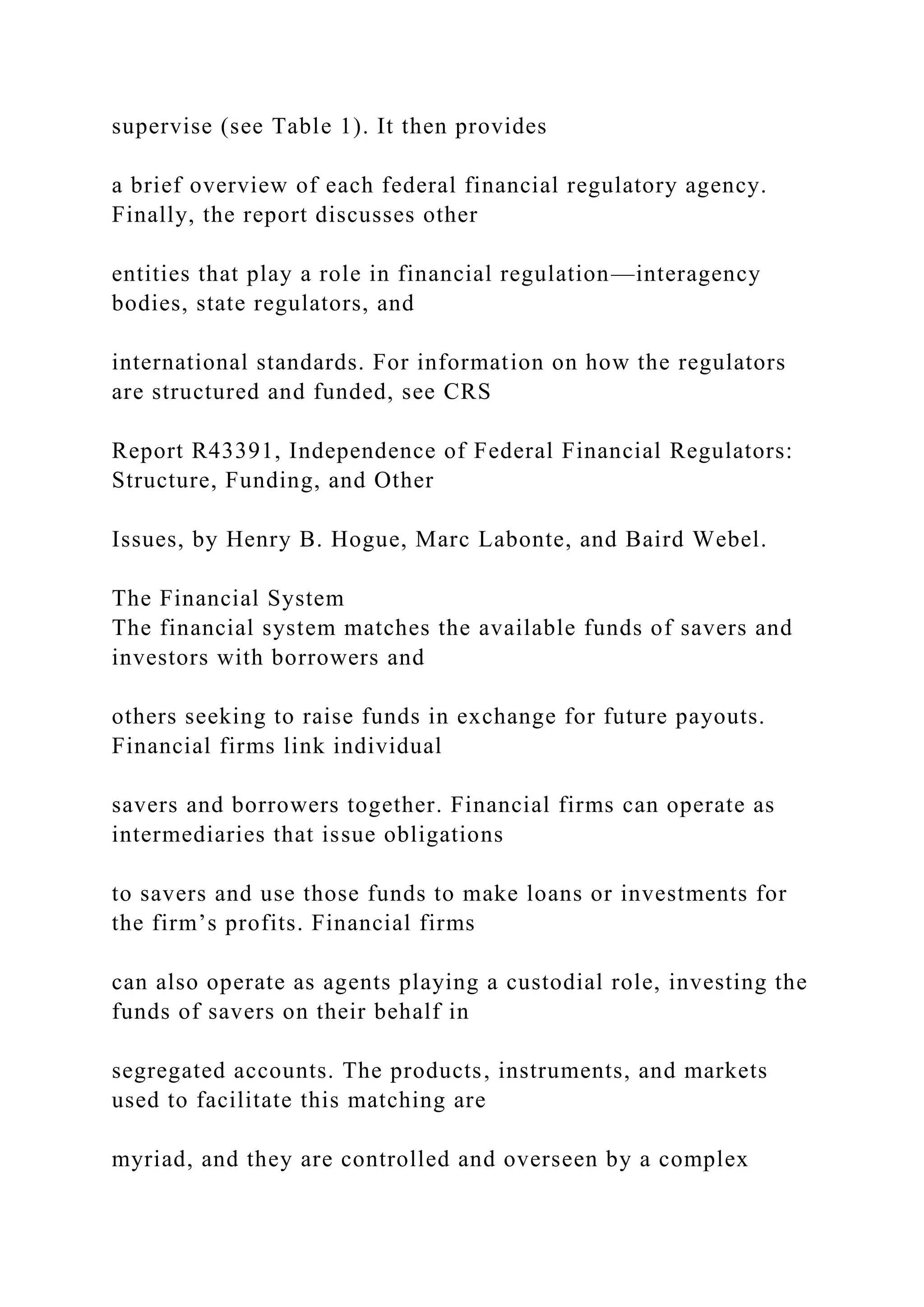 supervise (see Table 1). It then provides
a brief overview of each federal financial regulatory agency.
Finally, the report discusses other
entities that play a role in financial regulation—interagency
bodies, state regulators, and
international standards. For information on how the regulators
are structured and funded, see CRS
Report R43391, Independence of Federal Financial Regulators:
Structure, Funding, and Other
Issues, by Henry B. Hogue, Marc Labonte, and Baird Webel.
The Financial System
The financial system matches the available funds of savers and
investors with borrowers and
others seeking to raise funds in exchange for future payouts.
Financial firms link individual
savers and borrowers together. Financial firms can operate as
intermediaries that issue obligations
to savers and use those funds to make loans or investments for
the firm’s profits. Financial firms
can also operate as agents playing a custodial role, investing the
funds of savers on their behalf in
segregated accounts. The products, instruments, and markets
used to facilitate this matching are
myriad, and they are controlled and overseen by a complex
 