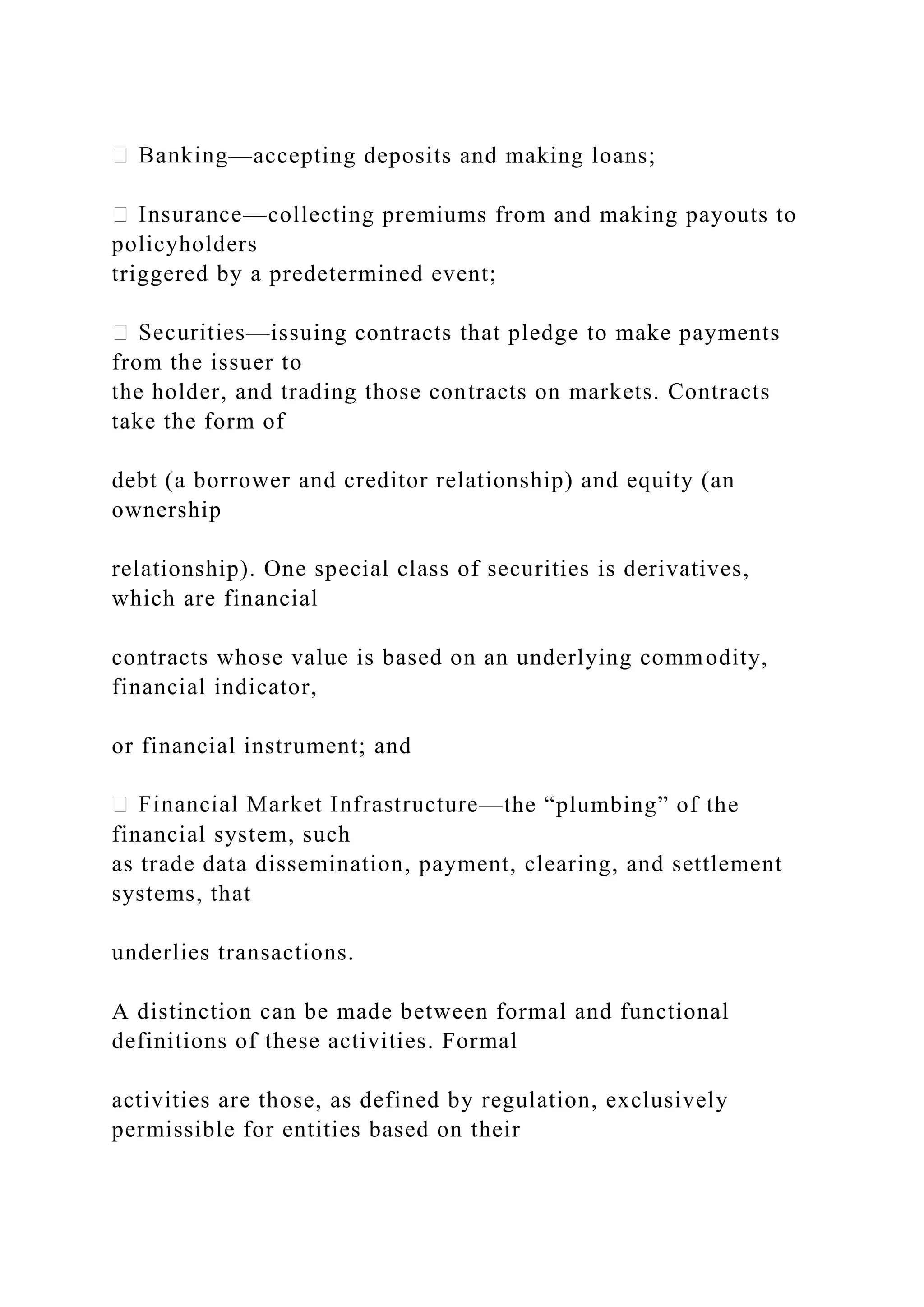 —accepting deposits and making loans;
—collecting premiums from and making payouts to
policyholders
triggered by a predetermined event;
—issuing contracts that pledge to make payments
from the issuer to
the holder, and trading those contracts on markets. Contracts
take the form of
debt (a borrower and creditor relationship) and equity (an
ownership
relationship). One special class of securities is derivatives,
which are financial
contracts whose value is based on an underlying commodity,
financial indicator,
or financial instrument; and
—the “plumbing” of the
financial system, such
as trade data dissemination, payment, clearing, and settlement
systems, that
underlies transactions.
A distinction can be made between formal and functional
definitions of these activities. Formal
activities are those, as defined by regulation, exclusively
permissible for entities based on their
 