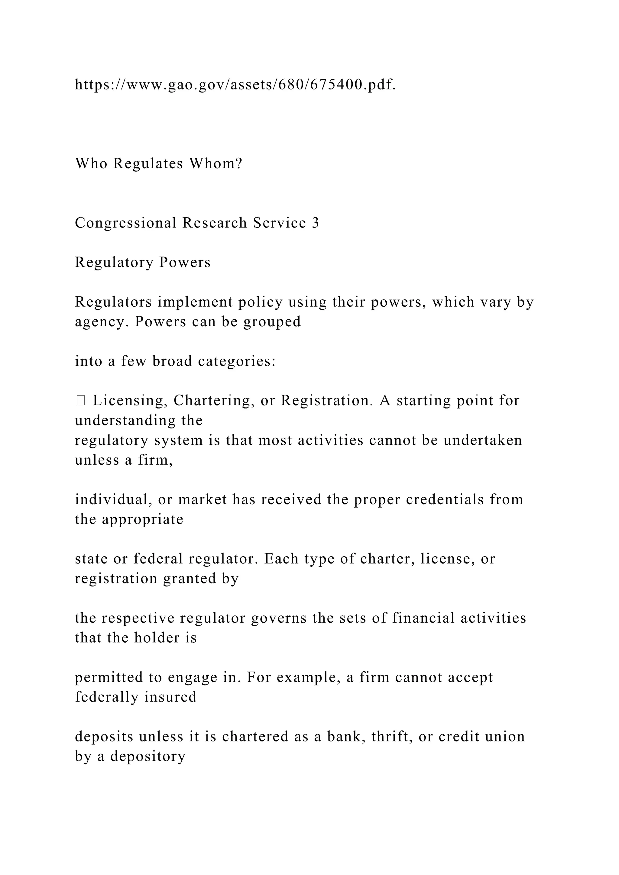 https://www.gao.gov/assets/680/675400.pdf.
Who Regulates Whom?
Congressional Research Service 3
Regulatory Powers
Regulators implement policy using their powers, which vary by
agency. Powers can be grouped
into a few broad categories:
understanding the
regulatory system is that most activities cannot be undertaken
unless a firm,
individual, or market has received the proper credentials from
the appropriate
state or federal regulator. Each type of charter, license, or
registration granted by
the respective regulator governs the sets of financial activities
that the holder is
permitted to engage in. For example, a firm cannot accept
federally insured
deposits unless it is chartered as a bank, thrift, or credit union
by a depository
 