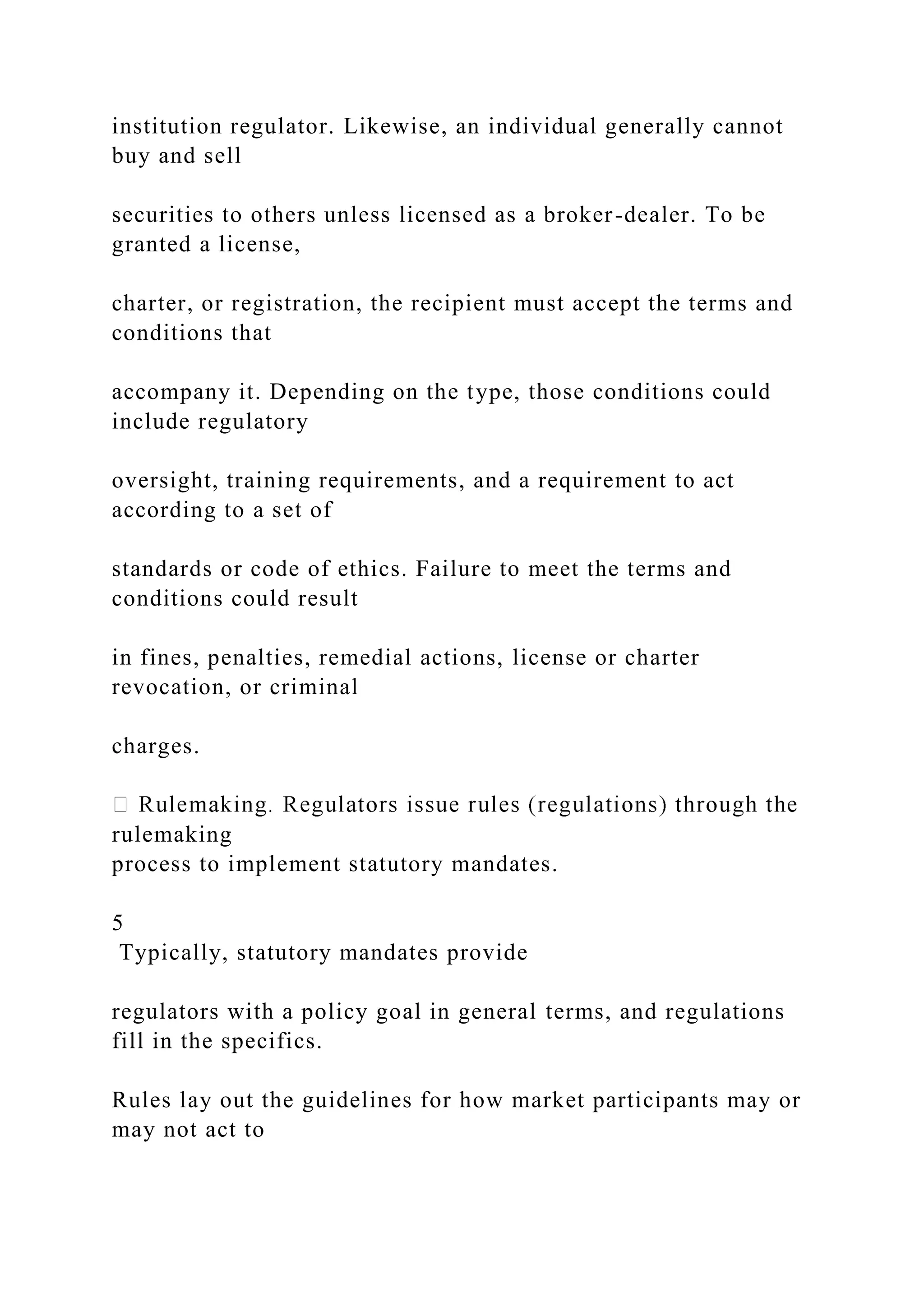 institution regulator. Likewise, an individual generally cannot
buy and sell
securities to others unless licensed as a broker-dealer. To be
granted a license,
charter, or registration, the recipient must accept the terms and
conditions that
accompany it. Depending on the type, those conditions could
include regulatory
oversight, training requirements, and a requirement to act
according to a set of
standards or code of ethics. Failure to meet the terms and
conditions could result
in fines, penalties, remedial actions, license or charter
revocation, or criminal
charges.
rulemaking
process to implement statutory mandates.
5
Typically, statutory mandates provide
regulators with a policy goal in general terms, and regulations
fill in the specifics.
Rules lay out the guidelines for how market participants may or
may not act to
 