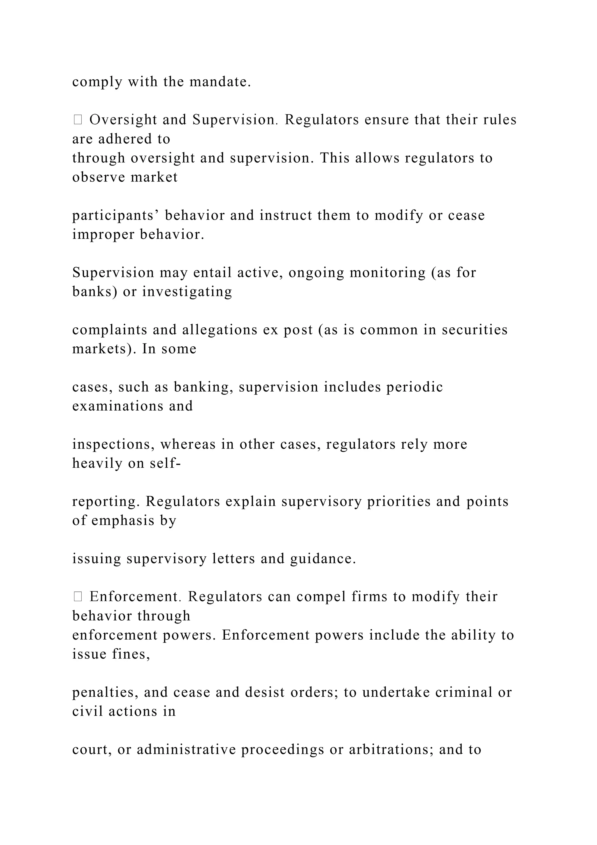 comply with the mandate.
are adhered to
through oversight and supervision. This allows regulators to
observe market
participants’ behavior and instruct them to modify or cease
improper behavior.
Supervision may entail active, ongoing monitoring (as for
banks) or investigating
complaints and allegations ex post (as is common in securities
markets). In some
cases, such as banking, supervision includes periodic
examinations and
inspections, whereas in other cases, regulators rely more
heavily on self-
reporting. Regulators explain supervisory priorities and points
of emphasis by
issuing supervisory letters and guidance.
behavior through
enforcement powers. Enforcement powers include the ability to
issue fines,
penalties, and cease and desist orders; to undertake criminal or
civil actions in
court, or administrative proceedings or arbitrations; and to
 