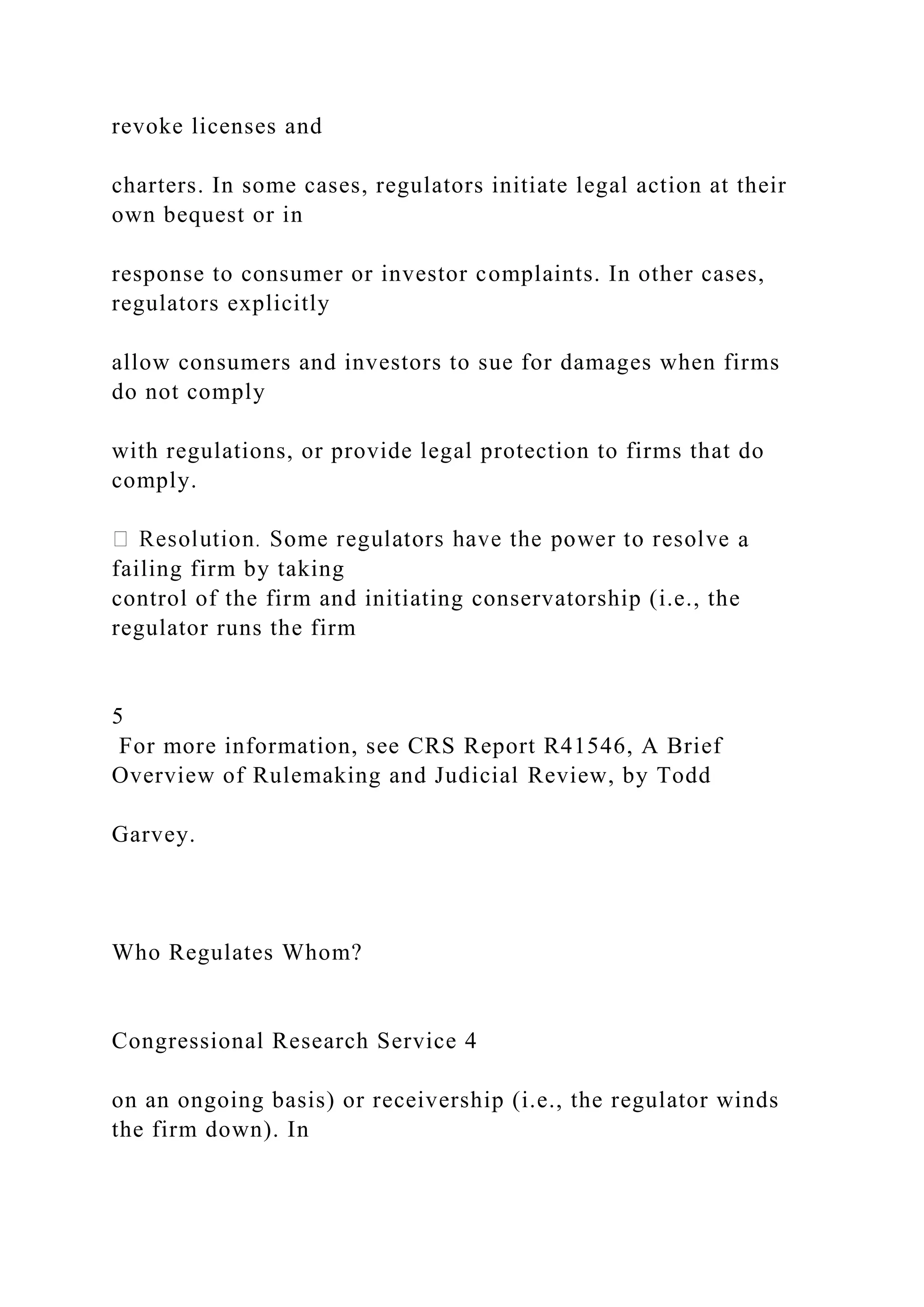 revoke licenses and
charters. In some cases, regulators initiate legal action at their
own bequest or in
response to consumer or investor complaints. In other cases,
regulators explicitly
allow consumers and investors to sue for damages when firms
do not comply
with regulations, or provide legal protection to firms that do
comply.
a
failing firm by taking
control of the firm and initiating conservatorship (i.e., the
regulator runs the firm
5
For more information, see CRS Report R41546, A Brief
Overview of Rulemaking and Judicial Review, by Todd
Garvey.
Who Regulates Whom?
Congressional Research Service 4
on an ongoing basis) or receivership (i.e., the regulator winds
the firm down). In
 