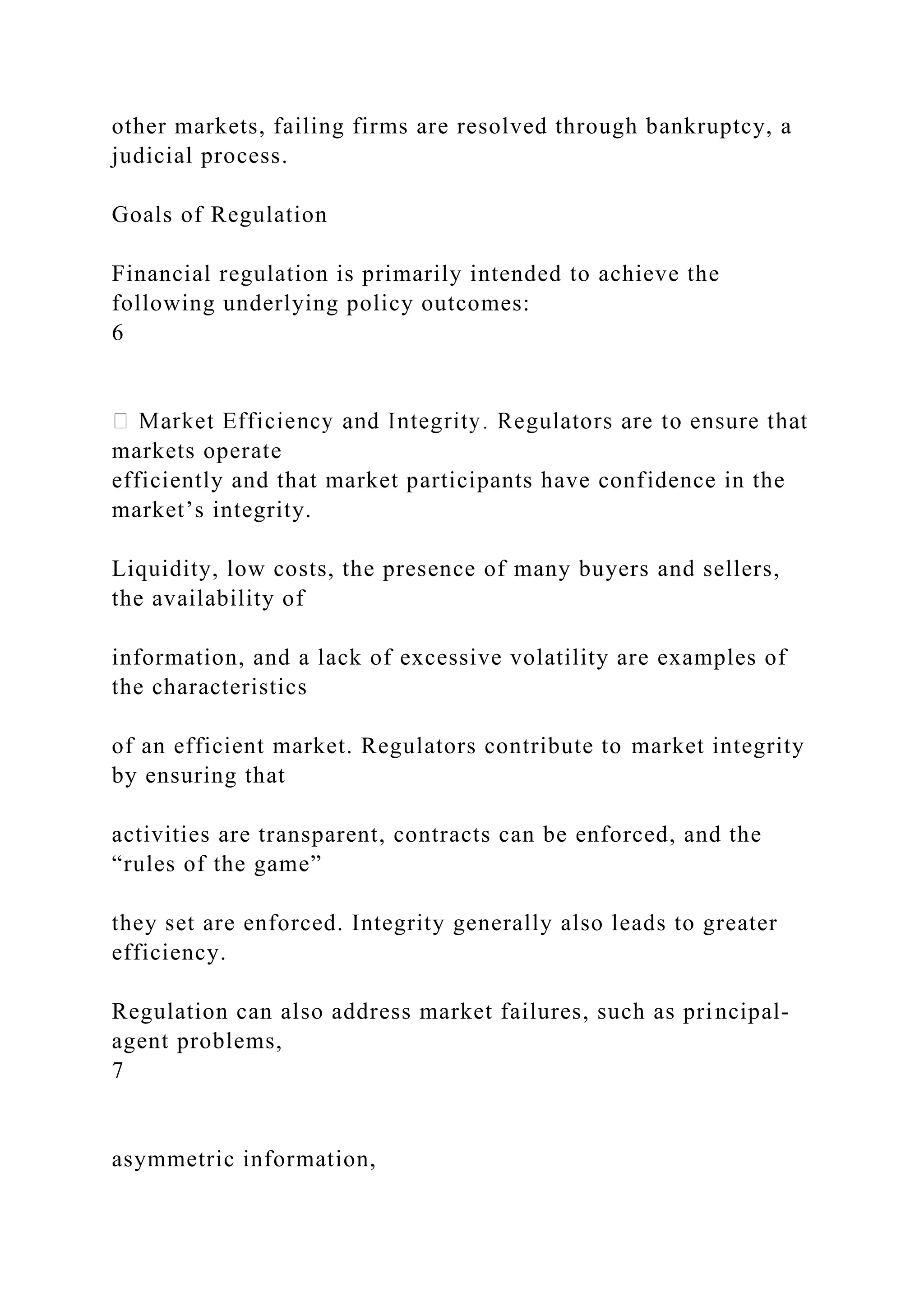 other markets, failing firms are resolved through bankruptcy, a
judicial process.
Goals of Regulation
Financial regulation is primarily intended to achieve the
following underlying policy outcomes:
6
markets operate
efficiently and that market participants have confidence in the
market’s integrity.
Liquidity, low costs, the presence of many buyers and sellers,
the availability of
information, and a lack of excessive volatility are examples of
the characteristics
of an efficient market. Regulators contribute to market integrity
by ensuring that
activities are transparent, contracts can be enforced, and the
“rules of the game”
they set are enforced. Integrity generally also leads to greater
efficiency.
Regulation can also address market failures, such as principal-
agent problems,
7
asymmetric information,
 