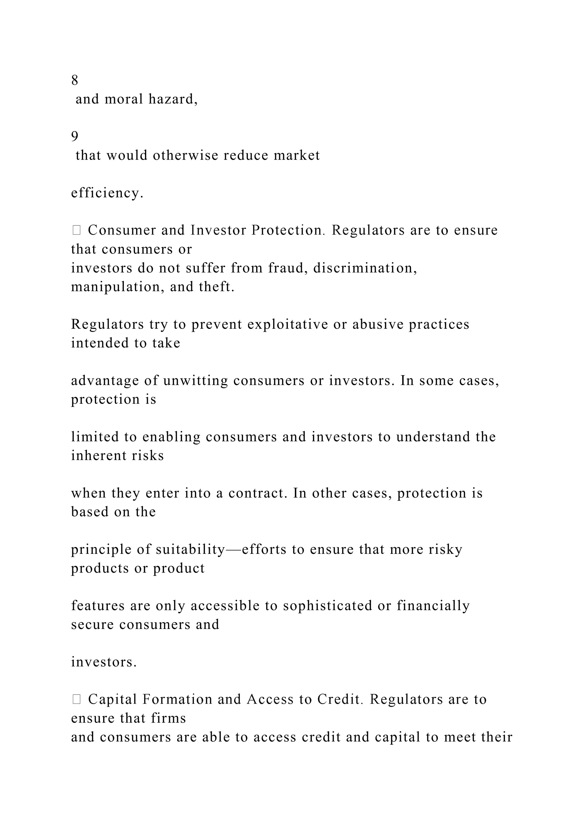 8
and moral hazard,
9
that would otherwise reduce market
efficiency.
that consumers or
investors do not suffer from fraud, discrimination,
manipulation, and theft.
Regulators try to prevent exploitative or abusive practices
intended to take
advantage of unwitting consumers or investors. In some cases,
protection is
limited to enabling consumers and investors to understand the
inherent risks
when they enter into a contract. In other cases, protection is
based on the
principle of suitability—efforts to ensure that more risky
products or product
features are only accessible to sophisticated or financially
secure consumers and
investors.
ensure that firms
and consumers are able to access credit and capital to meet their
 