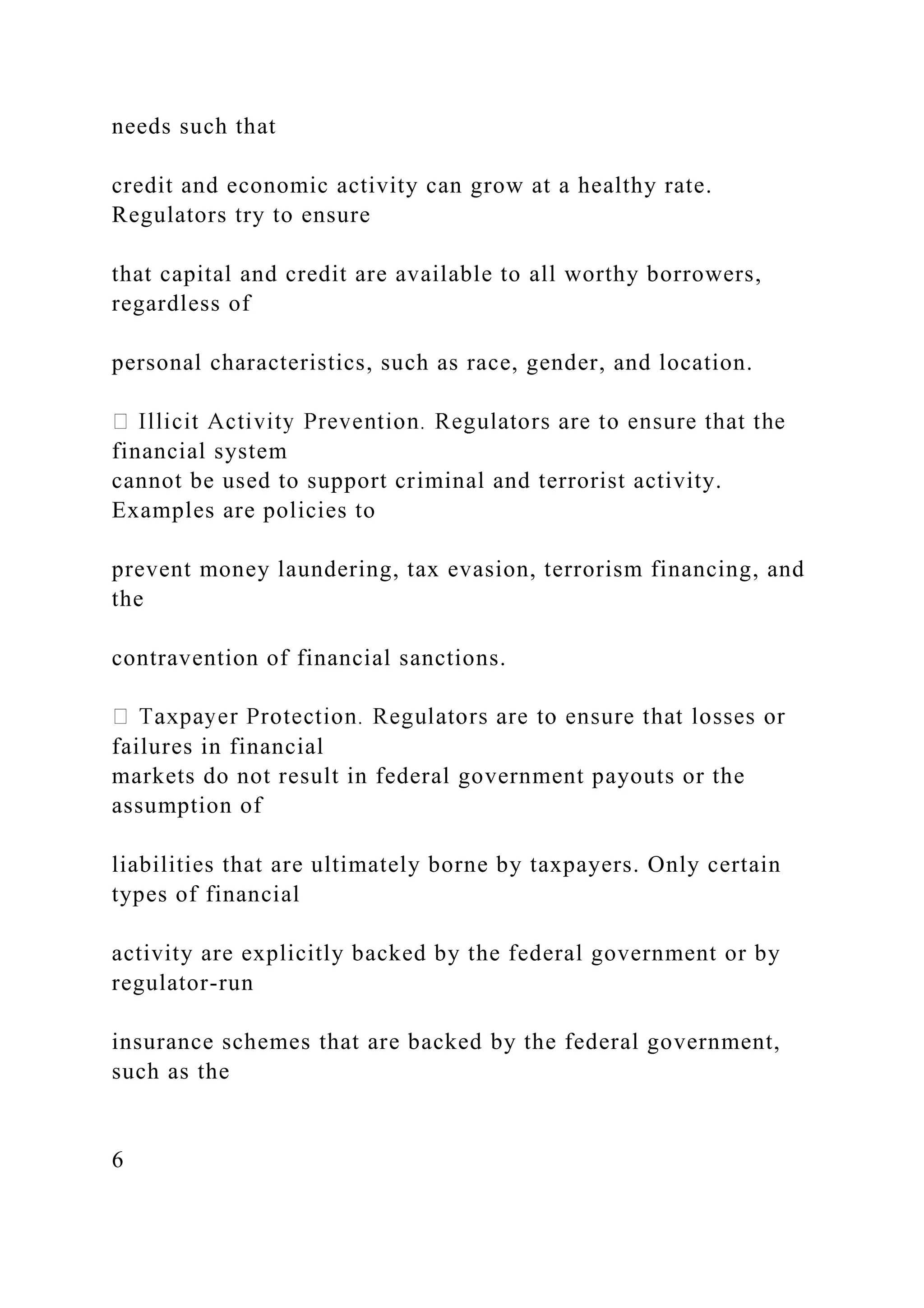 needs such that
credit and economic activity can grow at a healthy rate.
Regulators try to ensure
that capital and credit are available to all worthy borrowers,
regardless of
personal characteristics, such as race, gender, and location.
financial system
cannot be used to support criminal and terrorist activity.
Examples are policies to
prevent money laundering, tax evasion, terrorism financing, and
the
contravention of financial sanctions.
failures in financial
markets do not result in federal government payouts or the
assumption of
liabilities that are ultimately borne by taxpayers. Only certain
types of financial
activity are explicitly backed by the federal government or by
regulator-run
insurance schemes that are backed by the federal government,
such as the
6
 