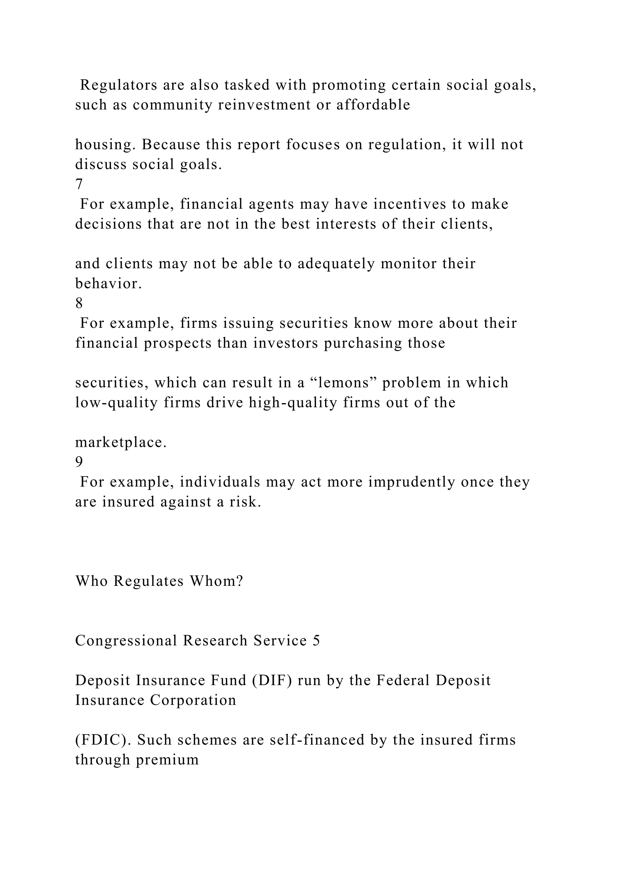 Regulators are also tasked with promoting certain social goals,
such as community reinvestment or affordable
housing. Because this report focuses on regulation, it will not
discuss social goals.
7
For example, financial agents may have incentives to make
decisions that are not in the best interests of their clients,
and clients may not be able to adequately monitor their
behavior.
8
For example, firms issuing securities know more about their
financial prospects than investors purchasing those
securities, which can result in a “lemons” problem in which
low-quality firms drive high-quality firms out of the
marketplace.
9
For example, individuals may act more imprudently once they
are insured against a risk.
Who Regulates Whom?
Congressional Research Service 5
Deposit Insurance Fund (DIF) run by the Federal Deposit
Insurance Corporation
(FDIC). Such schemes are self-financed by the insured firms
through premium
 