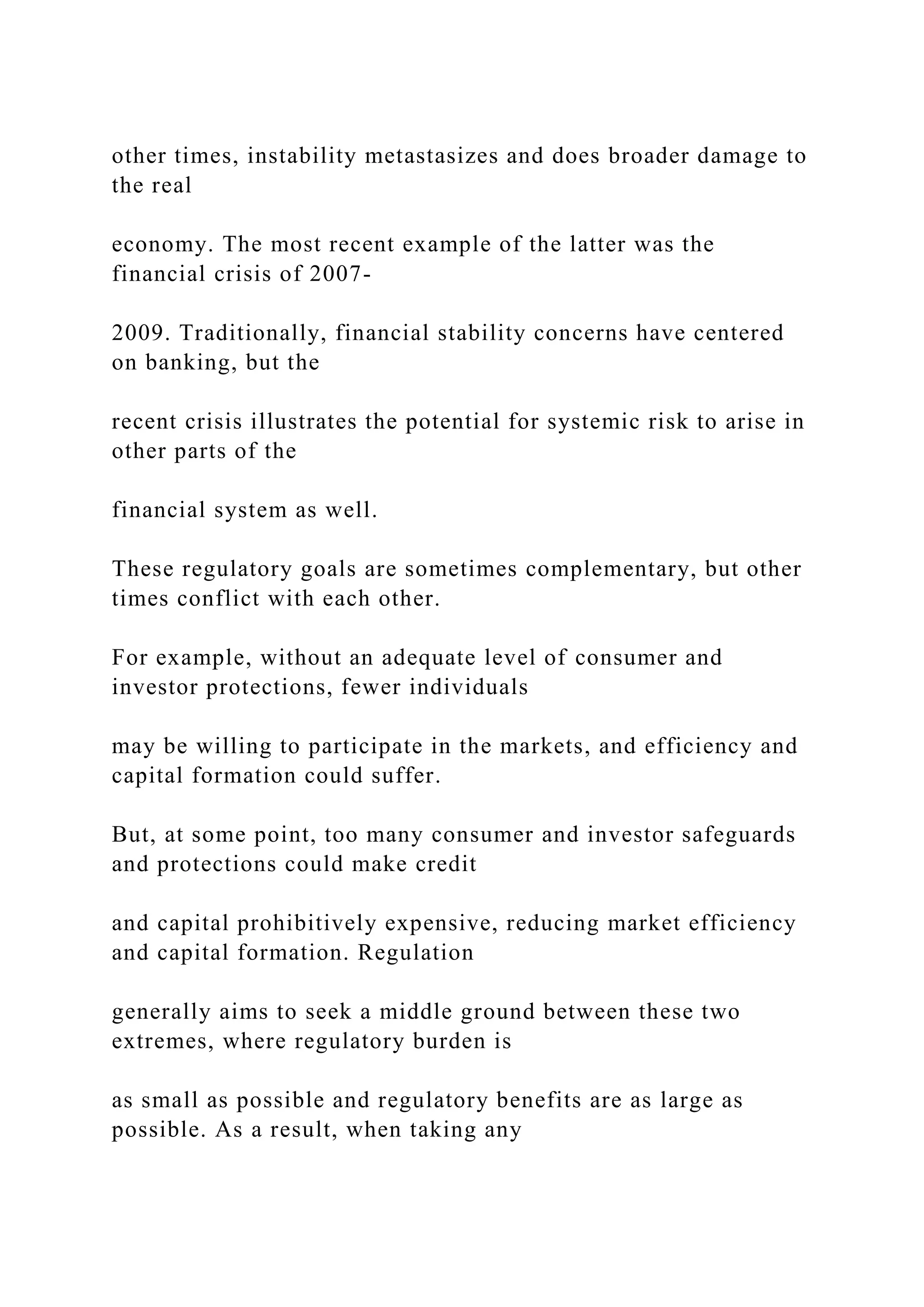 other times, instability metastasizes and does broader damage to
the real
economy. The most recent example of the latter was the
financial crisis of 2007-
2009. Traditionally, financial stability concerns have centered
on banking, but the
recent crisis illustrates the potential for systemic risk to arise in
other parts of the
financial system as well.
These regulatory goals are sometimes complementary, but other
times conflict with each other.
For example, without an adequate level of consumer and
investor protections, fewer individuals
may be willing to participate in the markets, and efficiency and
capital formation could suffer.
But, at some point, too many consumer and investor safeguards
and protections could make credit
and capital prohibitively expensive, reducing market efficiency
and capital formation. Regulation
generally aims to seek a middle ground between these two
extremes, where regulatory burden is
as small as possible and regulatory benefits are as large as
possible. As a result, when taking any
 