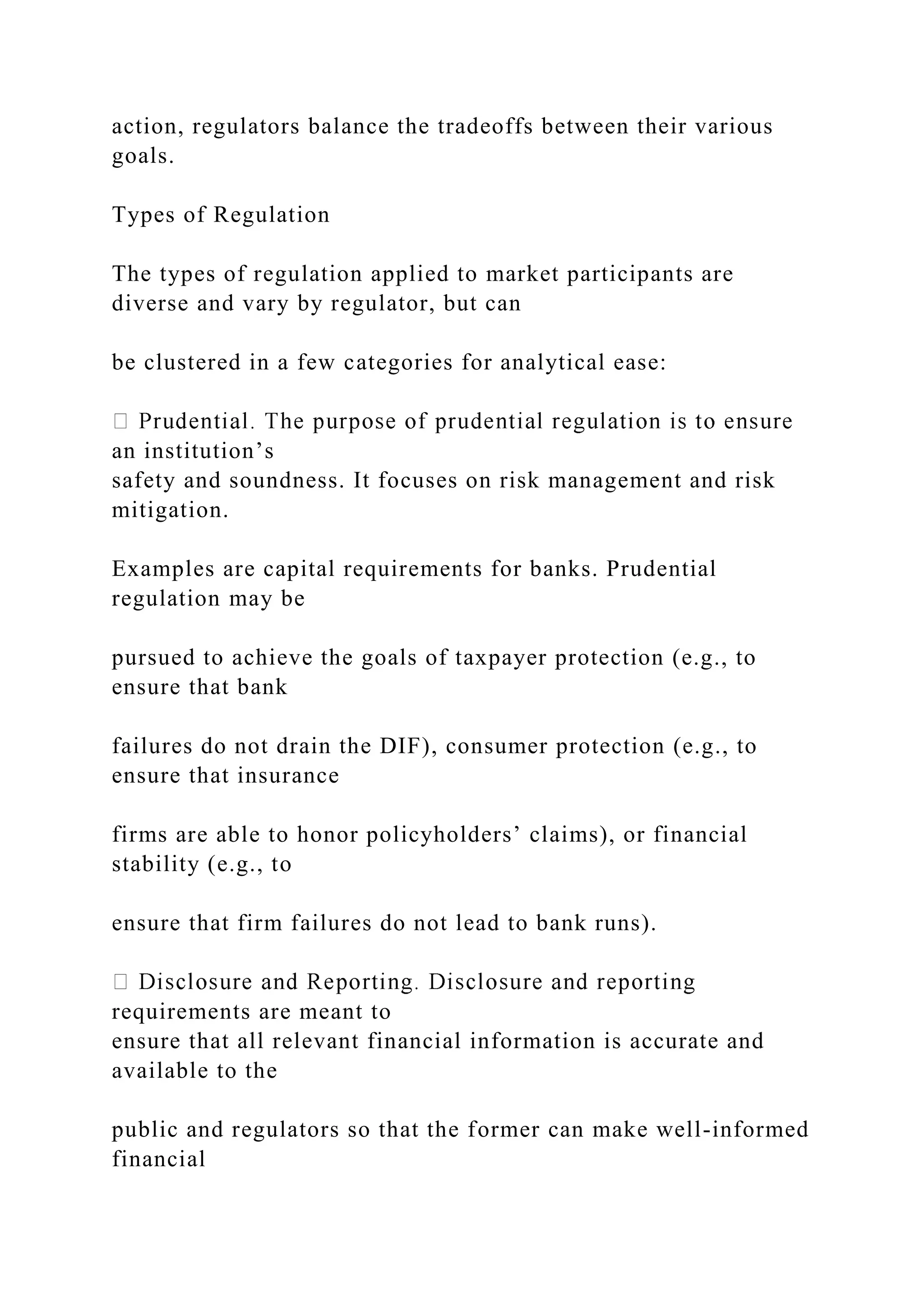 action, regulators balance the tradeoffs between their various
goals.
Types of Regulation
The types of regulation applied to market participants are
diverse and vary by regulator, but can
be clustered in a few categories for analytical ease:
an institution’s
safety and soundness. It focuses on risk management and risk
mitigation.
Examples are capital requirements for banks. Prudential
regulation may be
pursued to achieve the goals of taxpayer protection (e.g., to
ensure that bank
failures do not drain the DIF), consumer protection (e.g., to
ensure that insurance
firms are able to honor policyholders’ claims), or financial
stability (e.g., to
ensure that firm failures do not lead to bank runs).
requirements are meant to
ensure that all relevant financial information is accurate and
available to the
public and regulators so that the former can make well-informed
financial
 