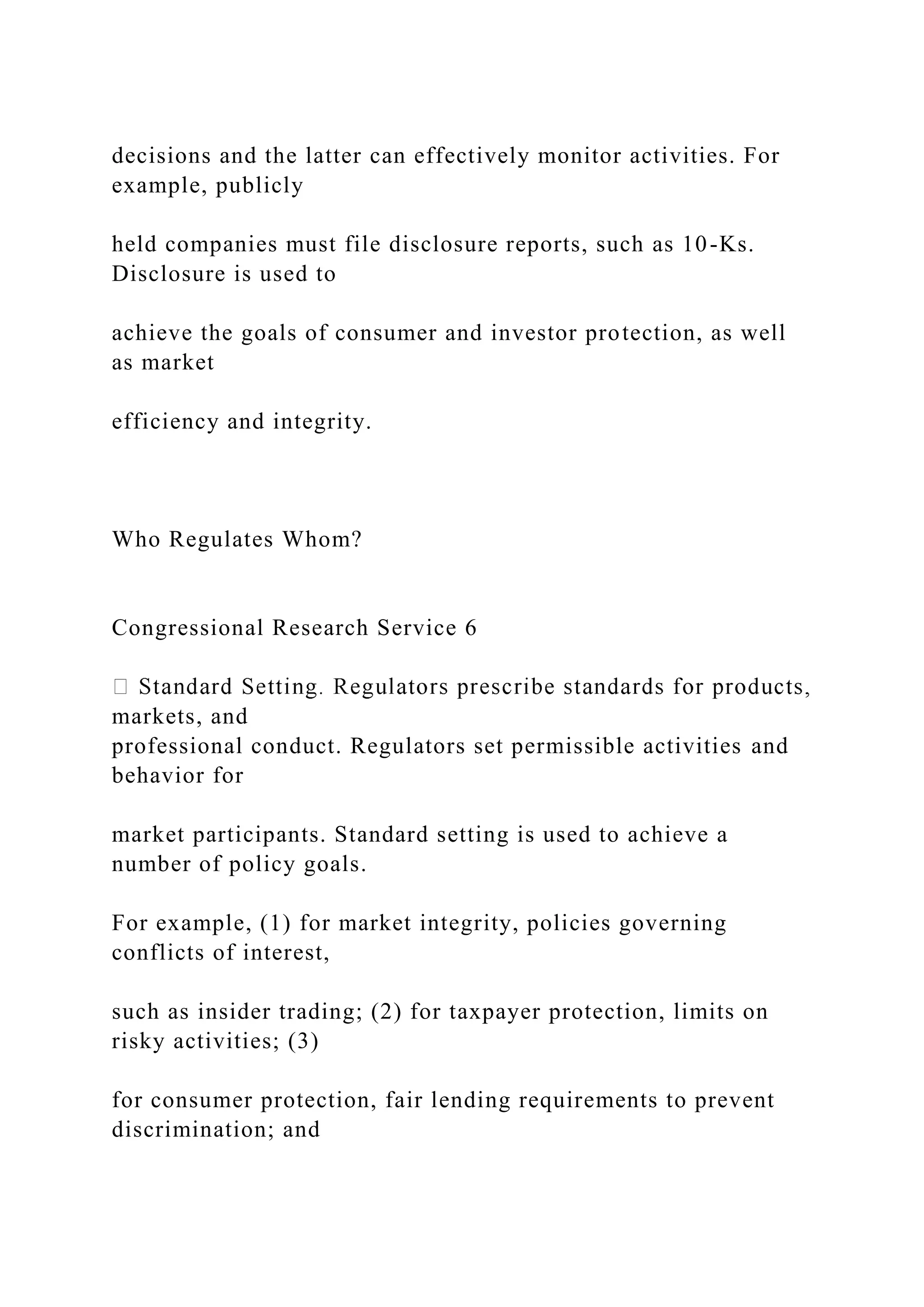 decisions and the latter can effectively monitor activities. For
example, publicly
held companies must file disclosure reports, such as 10-Ks.
Disclosure is used to
achieve the goals of consumer and investor protection, as well
as market
efficiency and integrity.
Who Regulates Whom?
Congressional Research Service 6
markets, and
professional conduct. Regulators set permissible activities and
behavior for
market participants. Standard setting is used to achieve a
number of policy goals.
For example, (1) for market integrity, policies governing
conflicts of interest,
such as insider trading; (2) for taxpayer protection, limits on
risky activities; (3)
for consumer protection, fair lending requirements to prevent
discrimination; and
 