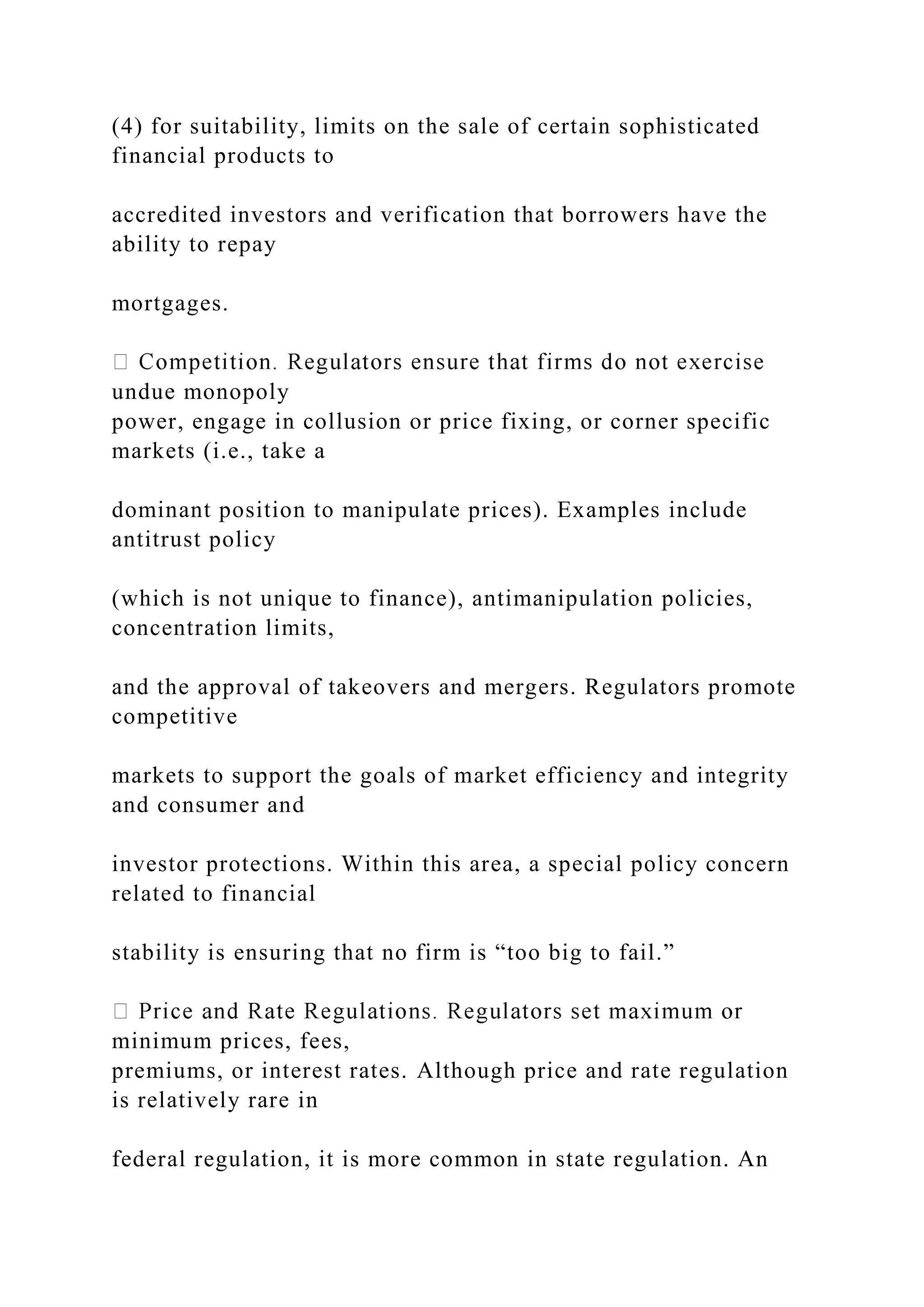 (4) for suitability, limits on the sale of certain sophisticated
financial products to
accredited investors and verification that borrowers have the
ability to repay
mortgages.
undue monopoly
power, engage in collusion or price fixing, or corner specific
markets (i.e., take a
dominant position to manipulate prices). Examples include
antitrust policy
(which is not unique to finance), antimanipulation policies,
concentration limits,
and the approval of takeovers and mergers. Regulators promote
competitive
markets to support the goals of market efficiency and integrity
and consumer and
investor protections. Within this area, a special policy concern
related to financial
stability is ensuring that no firm is “too big to fail.”
minimum prices, fees,
premiums, or interest rates. Although price and rate regulation
is relatively rare in
federal regulation, it is more common in state regulation. An
 