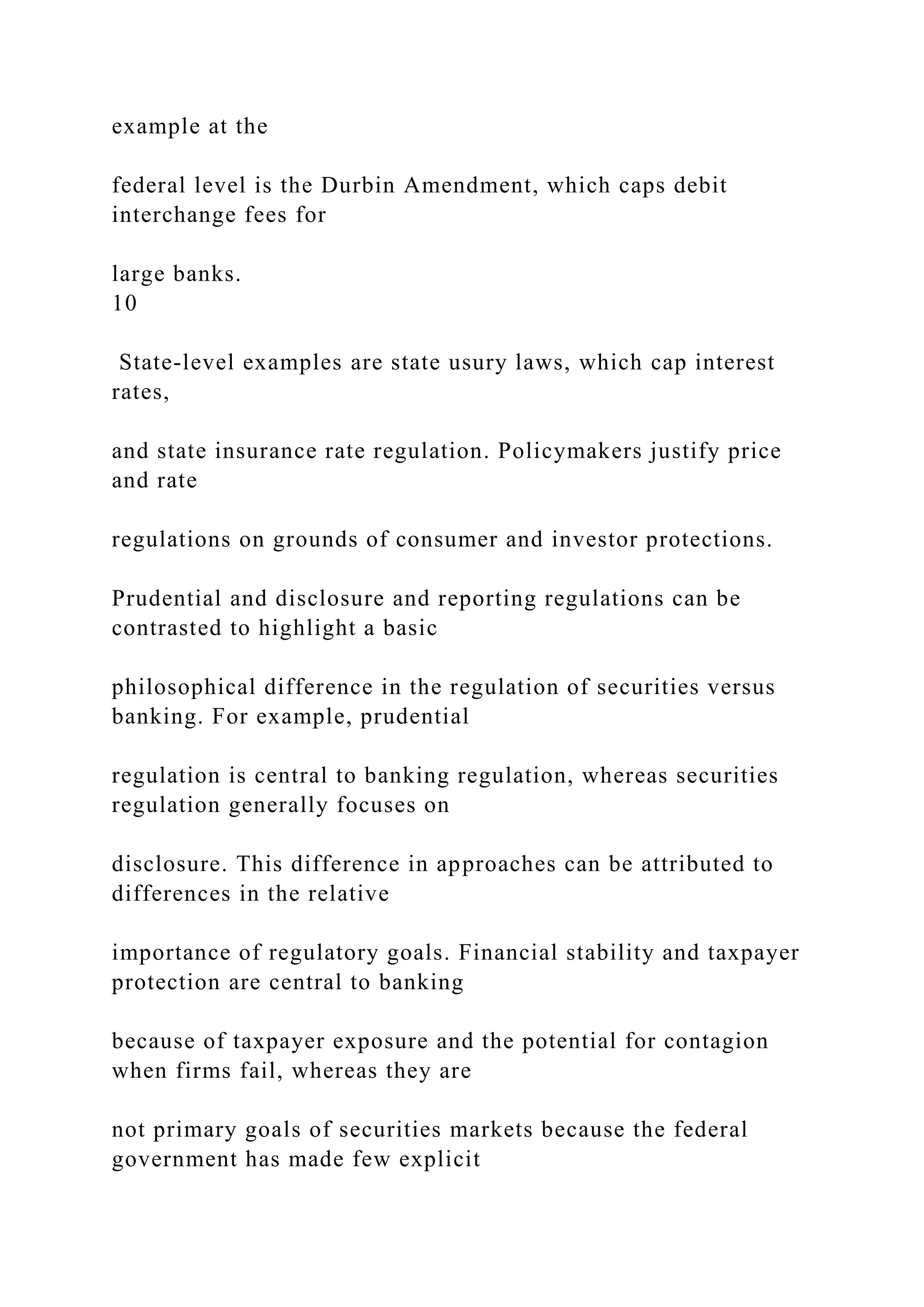example at the
federal level is the Durbin Amendment, which caps debit
interchange fees for
large banks.
10
State-level examples are state usury laws, which cap interest
rates,
and state insurance rate regulation. Policymakers justify price
and rate
regulations on grounds of consumer and investor protections.
Prudential and disclosure and reporting regulations can be
contrasted to highlight a basic
philosophical difference in the regulation of securities versus
banking. For example, prudential
regulation is central to banking regulation, whereas securities
regulation generally focuses on
disclosure. This difference in approaches can be attributed to
differences in the relative
importance of regulatory goals. Financial stability and taxpayer
protection are central to banking
because of taxpayer exposure and the potential for contagion
when firms fail, whereas they are
not primary goals of securities markets because the federal
government has made few explicit
 