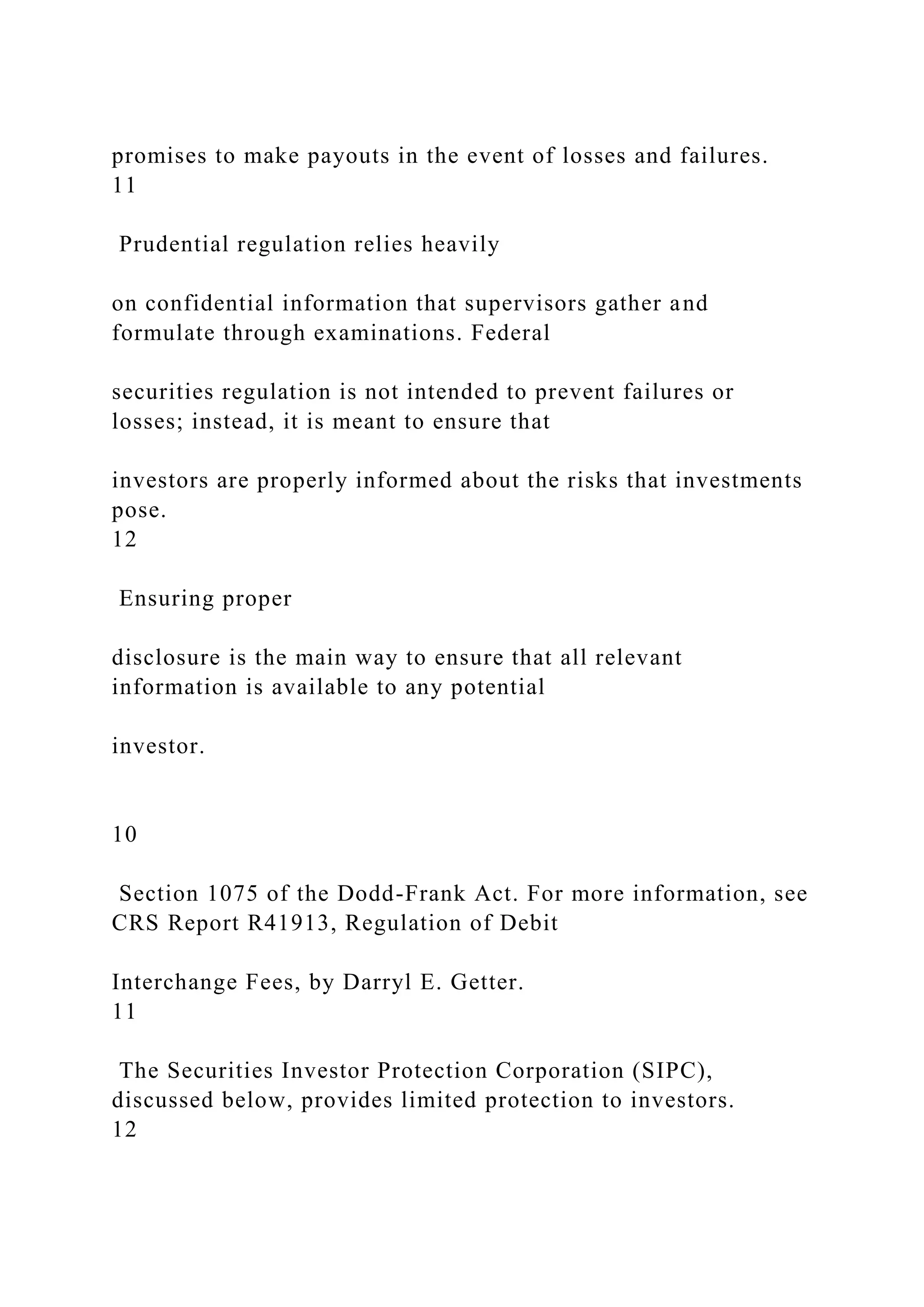 promises to make payouts in the event of losses and failures.
11
Prudential regulation relies heavily
on confidential information that supervisors gather and
formulate through examinations. Federal
securities regulation is not intended to prevent failures or
losses; instead, it is meant to ensure that
investors are properly informed about the risks that investments
pose.
12
Ensuring proper
disclosure is the main way to ensure that all relevant
information is available to any potential
investor.
10
Section 1075 of the Dodd-Frank Act. For more information, see
CRS Report R41913, Regulation of Debit
Interchange Fees, by Darryl E. Getter.
11
The Securities Investor Protection Corporation (SIPC),
discussed below, provides limited protection to investors.
12
 