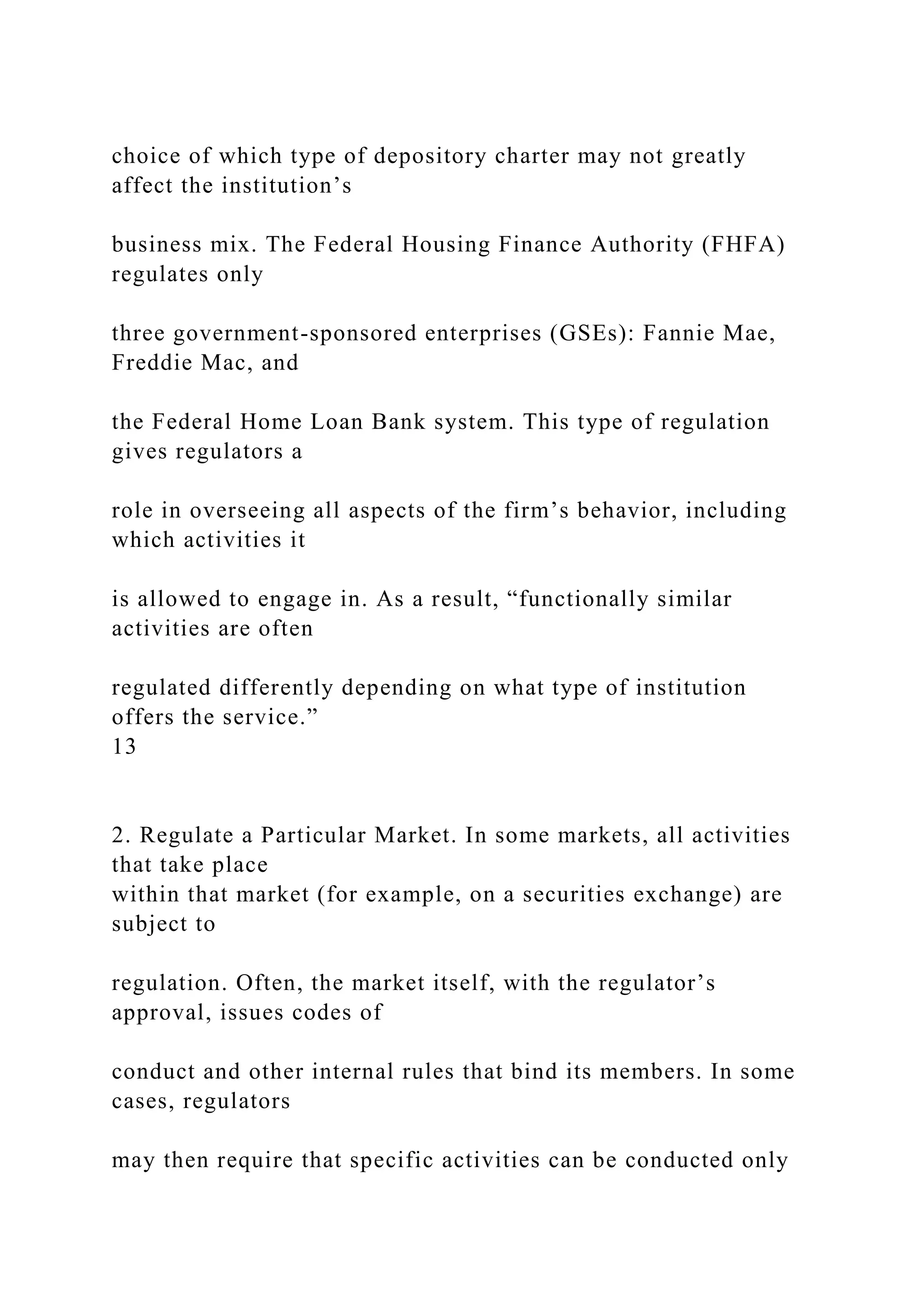choice of which type of depository charter may not greatly
affect the institution’s
business mix. The Federal Housing Finance Authority (FHFA)
regulates only
three government-sponsored enterprises (GSEs): Fannie Mae,
Freddie Mac, and
the Federal Home Loan Bank system. This type of regulation
gives regulators a
role in overseeing all aspects of the firm’s behavior, including
which activities it
is allowed to engage in. As a result, “functionally similar
activities are often
regulated differently depending on what type of institution
offers the service.”
13
2. Regulate a Particular Market. In some markets, all activities
that take place
within that market (for example, on a securities exchange) are
subject to
regulation. Often, the market itself, with the regulator’s
approval, issues codes of
conduct and other internal rules that bind its members. In some
cases, regulators
may then require that specific activities can be conducted only
 