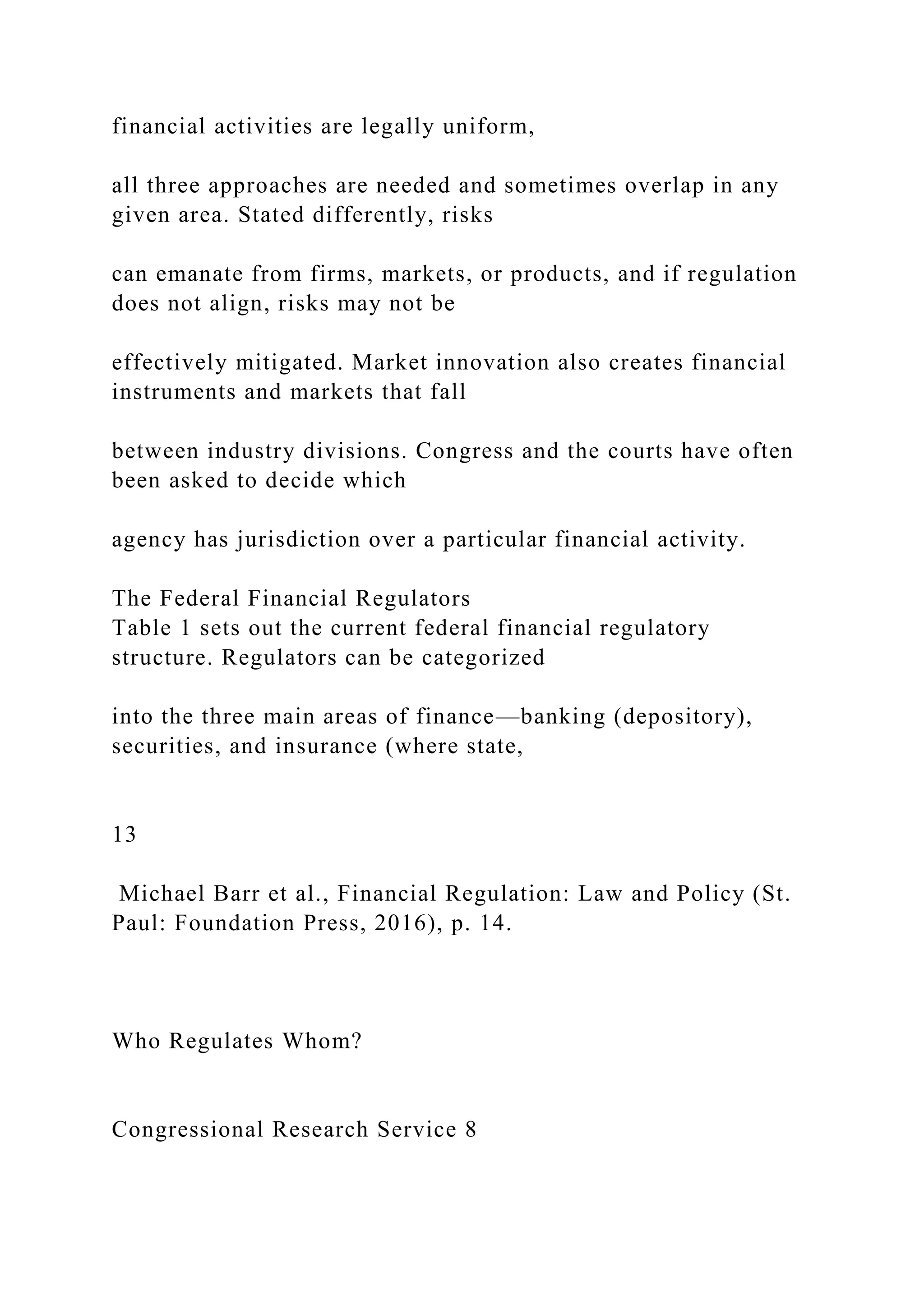 financial activities are legally uniform,
all three approaches are needed and sometimes overlap in any
given area. Stated differently, risks
can emanate from firms, markets, or products, and if regulation
does not align, risks may not be
effectively mitigated. Market innovation also creates financial
instruments and markets that fall
between industry divisions. Congress and the courts have often
been asked to decide which
agency has jurisdiction over a particular financial activity.
The Federal Financial Regulators
Table 1 sets out the current federal financial regulatory
structure. Regulators can be categorized
into the three main areas of finance—banking (depository),
securities, and insurance (where state,
13
Michael Barr et al., Financial Regulation: Law and Policy (St.
Paul: Foundation Press, 2016), p. 14.
Who Regulates Whom?
Congressional Research Service 8
 