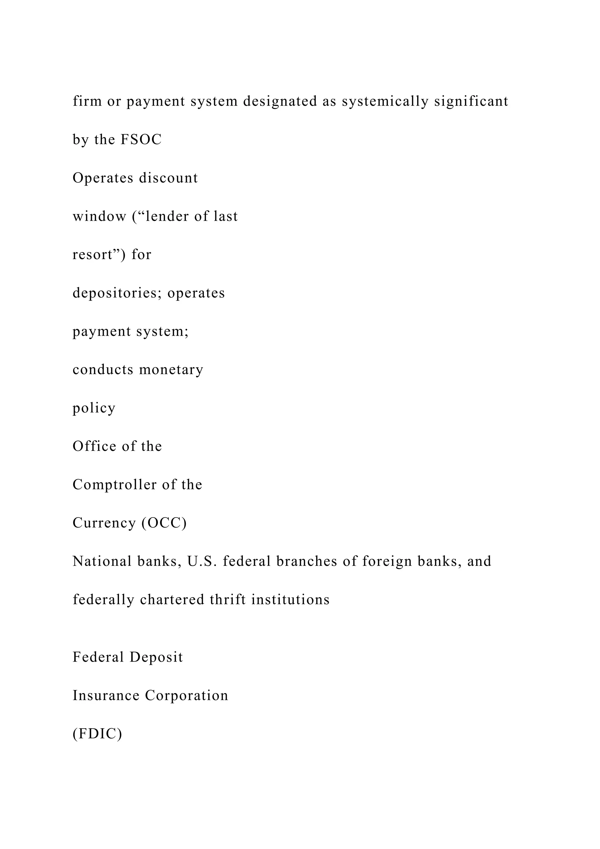 firm or payment system designated as systemically significant
by the FSOC
Operates discount
window (“lender of last
resort”) for
depositories; operates
payment system;
conducts monetary
policy
Office of the
Comptroller of the
Currency (OCC)
National banks, U.S. federal branches of foreign banks, and
federally chartered thrift institutions
Federal Deposit
Insurance Corporation
(FDIC)
 