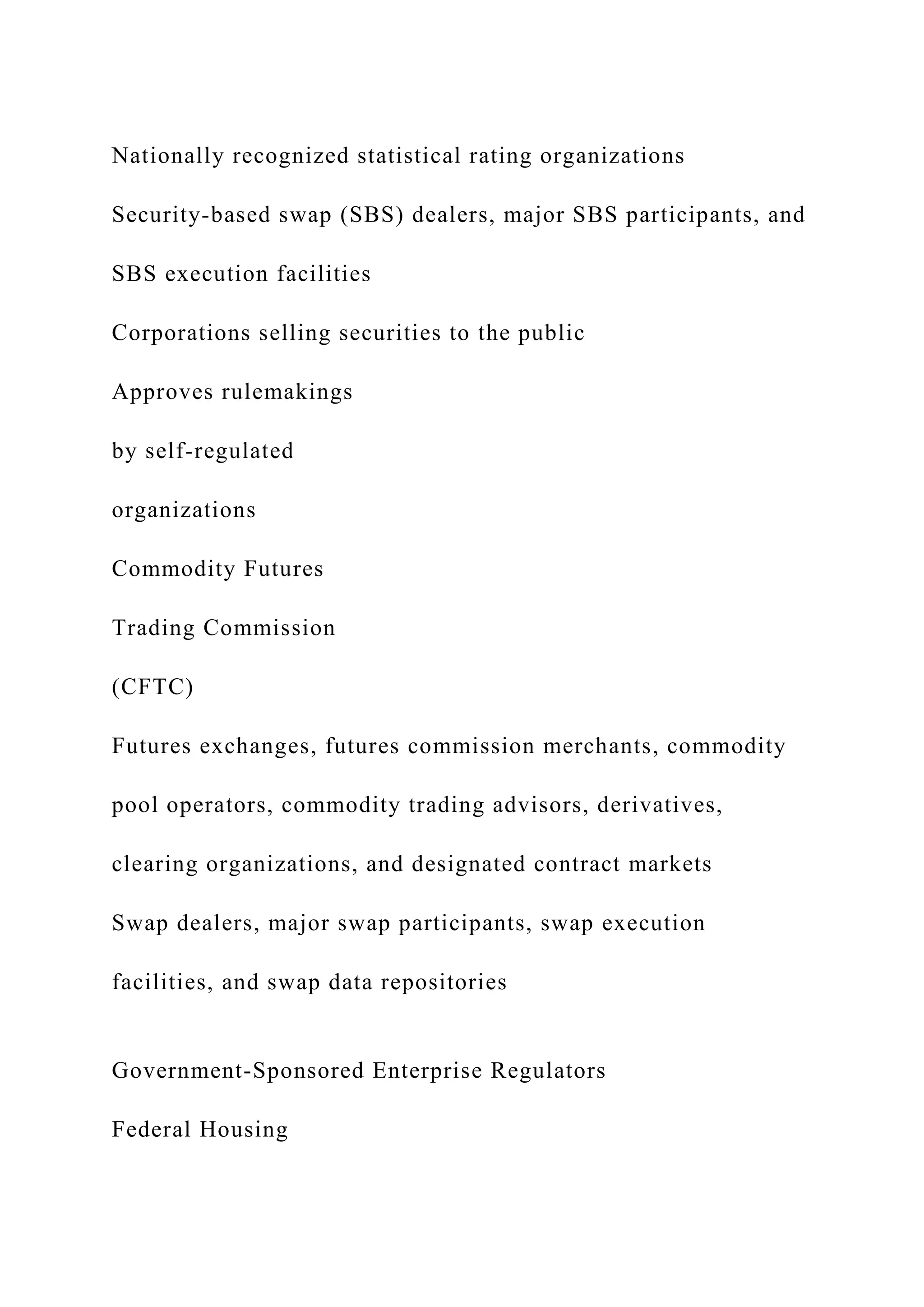 Nationally recognized statistical rating organizations
Security-based swap (SBS) dealers, major SBS participants, and
SBS execution facilities
Corporations selling securities to the public
Approves rulemakings
by self-regulated
organizations
Commodity Futures
Trading Commission
(CFTC)
Futures exchanges, futures commission merchants, commodity
pool operators, commodity trading advisors, derivatives,
clearing organizations, and designated contract markets
Swap dealers, major swap participants, swap execution
facilities, and swap data repositories
Government-Sponsored Enterprise Regulators
Federal Housing
 