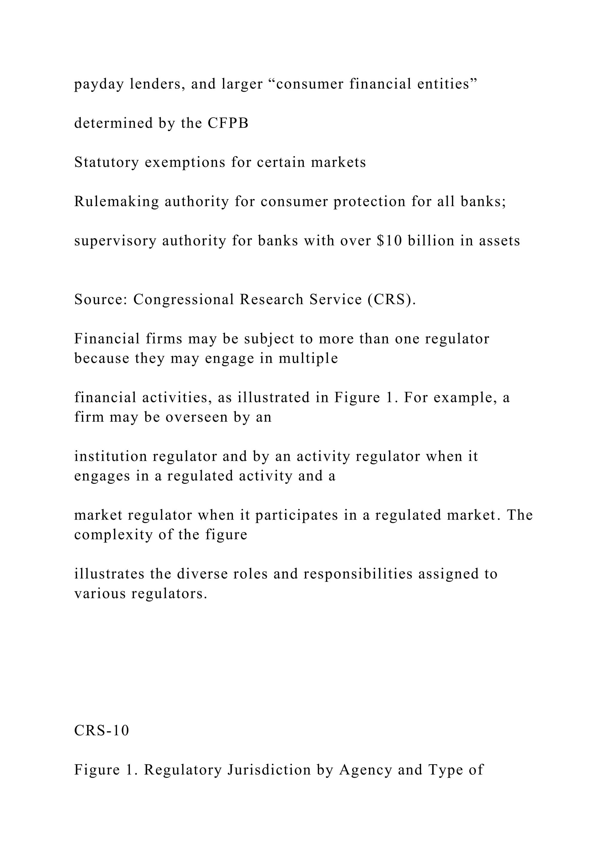 payday lenders, and larger “consumer financial entities”
determined by the CFPB
Statutory exemptions for certain markets
Rulemaking authority for consumer protection for all banks;
supervisory authority for banks with over $10 billion in assets
Source: Congressional Research Service (CRS).
Financial firms may be subject to more than one regulator
because they may engage in multiple
financial activities, as illustrated in Figure 1. For example, a
firm may be overseen by an
institution regulator and by an activity regulator when it
engages in a regulated activity and a
market regulator when it participates in a regulated market. The
complexity of the figure
illustrates the diverse roles and responsibilities assigned to
various regulators.
CRS-10
Figure 1. Regulatory Jurisdiction by Agency and Type of
 