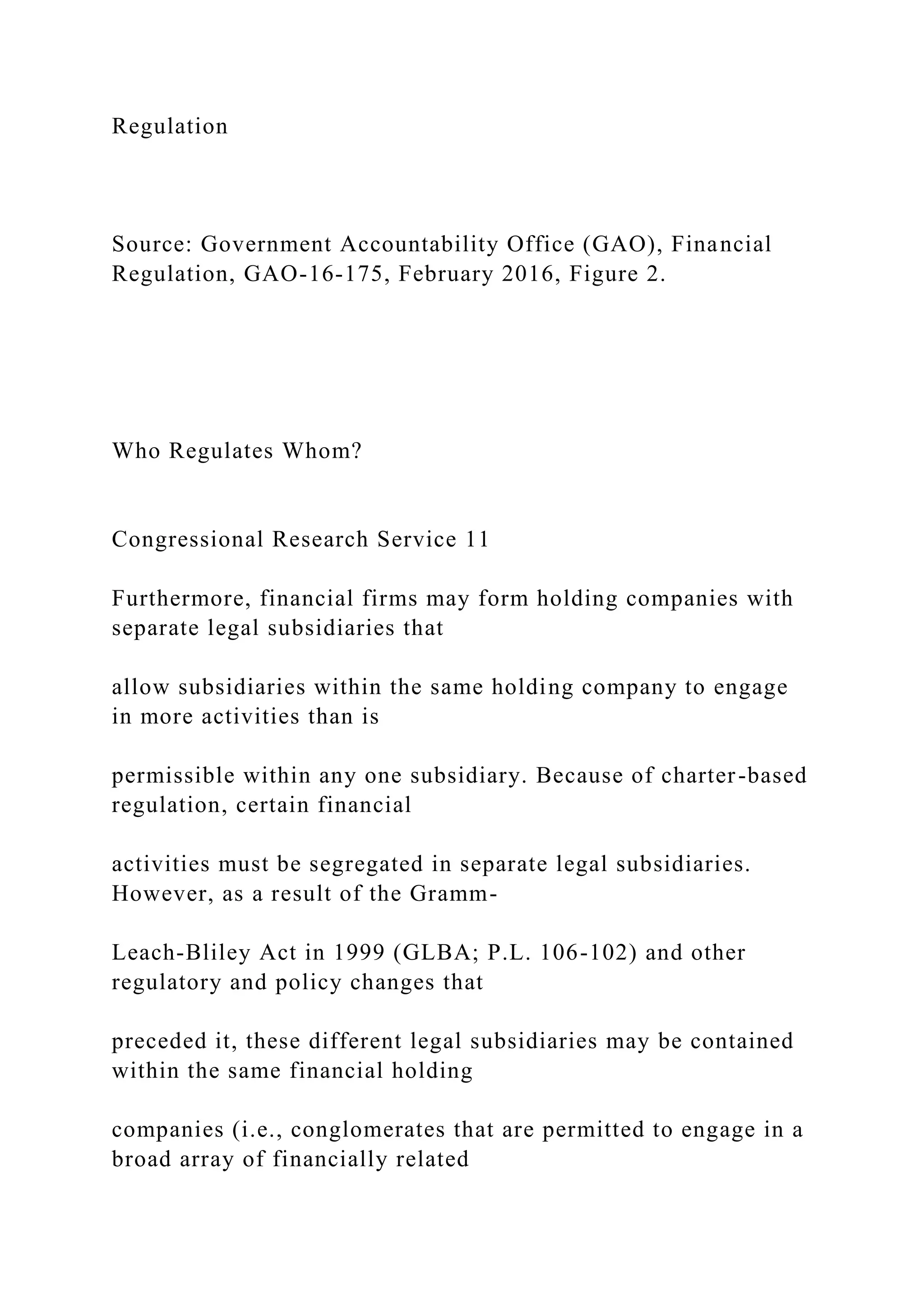 Regulation
Source: Government Accountability Office (GAO), Financial
Regulation, GAO-16-175, February 2016, Figure 2.
Who Regulates Whom?
Congressional Research Service 11
Furthermore, financial firms may form holding companies with
separate legal subsidiaries that
allow subsidiaries within the same holding company to engage
in more activities than is
permissible within any one subsidiary. Because of charter-based
regulation, certain financial
activities must be segregated in separate legal subsidiaries.
However, as a result of the Gramm-
Leach-Bliley Act in 1999 (GLBA; P.L. 106-102) and other
regulatory and policy changes that
preceded it, these different legal subsidiaries may be contained
within the same financial holding
companies (i.e., conglomerates that are permitted to engage in a
broad array of financially related
 