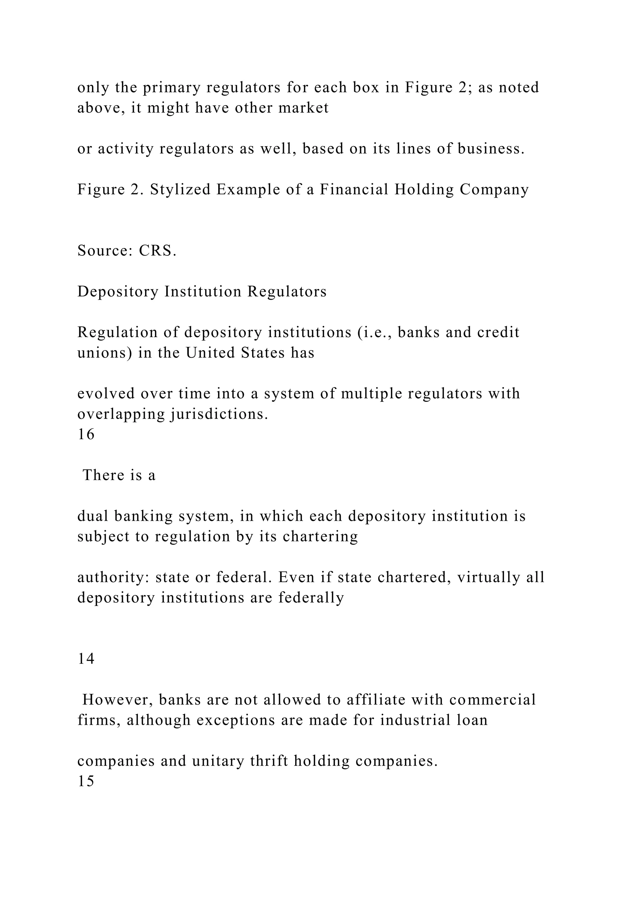 only the primary regulators for each box in Figure 2; as noted
above, it might have other market
or activity regulators as well, based on its lines of business.
Figure 2. Stylized Example of a Financial Holding Company
Source: CRS.
Depository Institution Regulators
Regulation of depository institutions (i.e., banks and credit
unions) in the United States has
evolved over time into a system of multiple regulators with
overlapping jurisdictions.
16
There is a
dual banking system, in which each depository institution is
subject to regulation by its chartering
authority: state or federal. Even if state chartered, virtually all
depository institutions are federally
14
However, banks are not allowed to affiliate with commercial
firms, although exceptions are made for industrial loan
companies and unitary thrift holding companies.
15
 